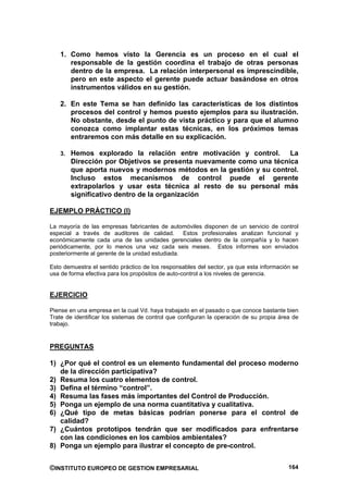 1. Como hemos visto la Gerencia es un proceso en el cual el
      responsable de la gestión coordina el trabajo de otras personas
      dentro de la empresa. La relación interpersonal es imprescindible,
      pero en este aspecto el gerente puede actuar basándose en otros
      instrumentos válidos en su gestión.

   2. En este Tema se han definido las características de los distintos
      procesos del control y hemos puesto ejemplos para su ilustración.
      No obstante, desde el punto de vista práctico y para que el alumno
      conozca como implantar estas técnicas, en los próximos temas
      entraremos con más detalle en su explicación.

   3. Hemos explorado la relación entre motivación y control.       La
       Dirección por Objetivos se presenta nuevamente como una técnica
       que aporta nuevos y modernos métodos en la gestión y su control.
       Incluso estos mecanismos de control puede el gerente
       extrapolarlos y usar esta técnica al resto de su personal más
       significativo dentro de la organización

EJEMPLO PRÁCTICO (I)

La mayoría de las empresas fabricantes de automóviles disponen de un servicio de control
especial a través de auditores de calidad. Estos profesionales analizan funcional y
económicamente cada una de las unidades gerenciales dentro de la compañía y lo hacen
periódicamente, por lo menos una vez cada seis meses. Estos informes son enviados
posteriormente al gerente de la unidad estudiada.

Esto demuestra el sentido práctico de los responsables del sector, ya que esta información se
usa de forma efectiva para los propósitos de auto-control a los niveles de gerencia.


EJERCICIO

Piense en una empresa en la cual Vd. haya trabajado en el pasado o que conoce bastante bien
Trate de identificar los sistemas de control que configuran la operación de su propia área de
trabajo.


PREGUNTAS

1) ¿Por qué el control es un elemento fundamental del proceso moderno
   de la dirección participativa?
2) Resuma los cuatro elementos de control.
3) Defina el término “control”.
4) Resuma las fases más importantes del Control de Producción.
5) Ponga un ejemplo de una norma cuantitativa y cualitativa.
6) ¿Qué tipo de metas básicas podrían ponerse para el control de
   calidad?
7) ¿Cuántos prototipos tendrán que ser modificados para enfrentarse
   con las condiciones en los cambios ambientales?
8) Ponga un ejemplo para ilustrar el concepto de pre-control.


©INSTITUTO EUROPEO DE GESTION EMPRESARIAL                                                164
 