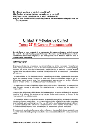 9) ¿Cómo funciona el control simultáneo?
10) ¿Cuál es el mejor sistema para ejercer el control?
11) ¿Cómo están relacionados el MBO y el Control?
12) ¿En que condiciones debe un gerente ser totalmente responsable de
    su actuación?




          Unidad 7 Métodos de Control
        Tema 27 El Control Presupuestario

En este Tema se hace hincapié de la importancia del presupuesto como un instrumento
de control. Se estudian los procedimientos y funciones del Control Presupuestario,
identifica los elementos del proceso del presupuesto y loas distintos métodos para la
realización de los mismos.

INTRODUCCIÓN

El presupuesto de una empresa es muy similar al de una familia numerosa. Todos hemos
hecho presupuestos desde la edad en la que recibíamos el primer dinero de nuestros padres y
teníamos que ajustar estos recursos mínimos a nuestro peculio de golosinas y cromos. El ama
de casa tiene siempre el problema de estirar los gastos del hogar un poquito más y poder llegar
a fin de mes.

Los presupuestos de una empresa son más complejos y enunciados bajo términos financieros
y casi desconocidos para el ciudadano de a pié, pero en sus conclusiones finales no son tan
diferentes a los del ama de casa. Los presupuestos de las empresas son también utilizados
para un correcto control y en esto basaremos el estudio de este Tema.

Los sistemas contables tradicionales siguen siendo utilizados por los gerentes de las empresas
para formular normas y administrar los departamentos y funciones de los cuales son
responsables.

Puesto que la actividad económica de la empresa es medida en términos monetarios, la prueba
definitiva de la eficacia del gerente será el margen de beneficio obtenido en función de los
recursos que le han sido confiados.

Los niveles de beneficio que razonablemente se esperan de la gestión empresarial dependen
de muchos factores económicos y funcionales, incluyendo las características de los escenarios
en el cual está operando la empresa. Una vez definido los beneficios que se esperan obtener,
el gerente debe traducirlos a términos económicos en un amplio informe, donde deberá prever
razonadamente los objetivos de la empresa para un determinado ejercicio económico.

El presupuesto anual debe llevarse a cabo mediante un plan detallado de su realización que
requerirá la consideración y compromiso de los responsables de cada centro presupuestario de
costes.




©INSTITUTO EUROPEO DE GESTION EMPRESARIAL                                                  165
 
