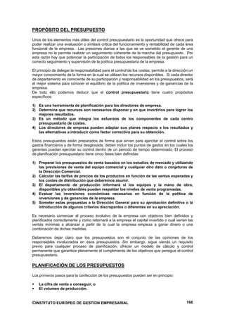 PROPÓSITO DEL PRESUPUESTO

Unos de los elementos más útiles del control presupuestario es la oportunidad que ofrece para
poder realizar una evaluación o síntesis critica del funcionamiento y rentabilidad de cada área
funcional de la empresa. Las presiones diarias a las que se ve sometido el gerente de una
empresa no le permite realizar un seguimiento coherente de la marcha del presupuesto. Por
esta razón hay que potenciar la participación de todos los responsables de la gestión para un
correcto seguimiento y supervisión de la política presupuestaria de la empresa.

El principio de delegar la responsabilidad para el control de los costes, permite a la dirección un
mayor conocimiento de la forma en la cual se utilizan los recursos disponibles. Si cada director
de departamento es consciente de su participación y responsabilidad en los presupuestos, será
el mejor sistema para conocer el equilibrio de la política de inversiones y de ganancias de la
empresa.
De todo ello podemos deducir que el control presupuestario tiene cuatro propósitos
específicos:

1) Es una herramienta de planificación para los directores de empresa.
2) Determina que recursos son necesarios disponer y en que invertirlos para lograr los
   mejores resultados.
3) Es un método que integra los esfuerzos de los componentes de cada centro
   presupuestario de costes.
4) Los directores de empresa pueden adaptar sus planes respecto a los resultados y
   las alternativas a introducir como factor correctivo para su obtención.

Estos presupuestos están preparados de forma que sirven para ejercitar el control sobre los
gastos financieros y de forma desglosada, deben incluir los puntos de gastos en los cuales los
gerentes puedan ejercitar su control dentro de un periodo de tiempo determinado. El proceso
de planificación presupuestario tiene cinco fases bien definidas:

1) Preparar los presupuestos de venta basados en los estudios de mercado y utilizando
   las previsiones de venta del equipo comercial y cualquier otro dato o conjeturas de
   la Dirección Comercial.
2) Calcular las tarifas de precios de los productos en función de las ventas esperadas y
   los costes de distribución que deberemos asumir.
3) El departamento de producción informará si los equipos y la mano de obra,
   disponibles y/u obtenibles pueden respaldar los niveles de venta programadas.
4) Evaluar las inversiones económicas necesarias en función de la política de
   inversiones y de ganancias de la empresa.
5) Someter estas propuestas a la Dirección General para su aprobación definitiva o la
   introducción de algunos criterios discrepantes o diferentes en su apreciación.

Es necesario comenzar el proceso evolutivo de la empresa con objetivos bien definidos y
planificados correctamente y como retornará a la empresa el capital invertido o cual serían las
ventas mínimas a alcanzar a partir de la cual la empresa empieza a ganar dinero o una
combinación de dichas medidas.

Deberemos dejar claro que los presupuestos son el conjunto de las opiniones de los
responsables involucrados en esos presupuestos. Sin embargo, sigue siendo un requisito
previo para cualquier proceso de planificación, ofrecer un modelo de cálculo y control
permanente que garantice plenamente el cumplimiento de los objetivos que persigue el control
presupuestario.

PLANIFICACIÓN DE LOS PRESUPUESTOS

Los primeros pasos para la confección de los presupuestos pueden ser en principio:

    La cifra de venta a conseguir, o
    El volumen de producción.


©INSTITUTO EUROPEO DE GESTION EMPRESARIAL                                                      166
 