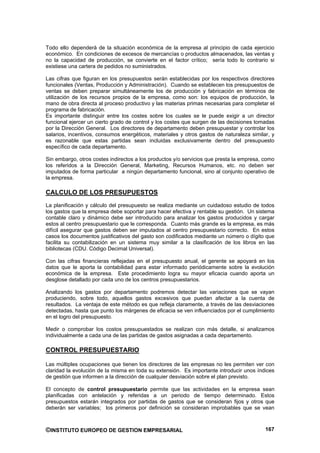 Todo ello dependerá de la situación económica de la empresa al principio de cada ejercicio
económico. En condiciones de excesos de mercancías o productos almacenados, las ventas y
no la capacidad de producción, se convierte en el factor crítico; sería todo lo contrario si
existiese una cartera de pedidos no suministrados.

Las cifras que figuran en los presupuestos serán establecidas por los respectivos directores
funcionales (Ventas, Producción y Administración). Cuando se establecen los presupuestos de
ventas se deben preparar simultáneamente los de producción y fabricación en términos de
utilización de los recursos propios de la empresa, como son: los equipos de producción, la
mano de obra directa al proceso productivo y las materias primas necesarias para completar el
programa de fabricación.
Es importante distinguir entre los costes sobre los cuales se le puede exigir a un director
funcional ejercer un cierto grado de control y los costes que surgen de las decisiones tomadas
por la Dirección General. Los directores de departamento deben presupuestar y controlar los
salarios, incentivos, consumos energéticos, materiales y otros gastos de naturaleza similar, y
es razonable que estas partidas sean incluidas exclusivamente dentro del presupuesto
específico de cada departamento.

Sin embargo, otros costes indirectos a los productos y/o servicios que presta la empresa, como
los referidos a la Dirección General, Marketing, Recursos Humanos, etc. no deben ser
imputados de forma particular a ningún departamento funcional, sino al conjunto operativo de
la empresa.

CALCULO DE LOS PRESUPUESTOS
La planificación y cálculo del presupuesto se realiza mediante un cuidadoso estudio de todos
los gastos que la empresa debe soportar para hacer efectiva y rentable su gestión. Un sistema
contable claro y dinámico debe ser introducido para analizar los gastos producidos y cargar
estos al centro presupuestario que le corresponda. Cuanto más grande es la empresa, es más
difícil asegurar que gastos deben ser imputados al centro presupuestario correcto. En estos
casos los documentos justificativos del gasto son codificados mediante un número o dígito que
facilita su contabilización en un sistema muy similar a la clasificación de los libros en las
bibliotecas (CDU. Código Decimal Universal).

Con las cifras financieras reflejadas en el presupuesto anual, el gerente se apoyará en los
datos que le aporta la contabilidad para estar informado periódicamente sobre la evolución
económica de la empresa. Este procedimiento logra su mayor eficacia cuando aporta un
desglose detallado por cada uno de los centros presupuestarios.

Analizando los gastos por departamento podremos detectar las variaciones que se vayan
produciendo, sobre todo, aquellos gastos excesivos que puedan afectar a la cuenta de
resultados. La ventaja de este método es que refleja claramente, a través de las desviaciones
detectadas, hasta que punto los márgenes de eficacia se ven influenciados por el cumplimiento
en el logro del presupuesto.

Medir o comprobar los costos presupuestados se realizan con más detalle, si analizamos
individualmente a cada una de las partidas de gastos asignadas a cada departamento.

CONTROL PRESUPUESTARIO

Las múltiples ocupaciones que tienen los directores de las empresas no les permiten ver con
claridad la evolución de la misma en toda su extensión. Es importante introducir unos índices
de gestión que informen a la dirección de cualquier desviación sobre el plan previsto.

El concepto de control presupuestario permite que las actividades en la empresa sean
planificadas con antelación y referidas a un periodo de tiempo determinado. Estos
presupuestos estarán integrados por partidas de gastos que se consideran fijos y otros que
deberán ser variables; los primeros por definición se consideran improbables que se vean



©INSTITUTO EUROPEO DE GESTION EMPRESARIAL                                                 167
 