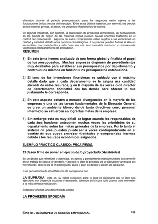 alterados durante el periodo presupuestado, pero los segundos están sujetos a las
fluctuaciones de los precios del mercado. Entre estos últimos estarían, por ejemplo, los precios
de las materias primas, es decir, los procesos inflacionarios de costes.

En algunas industrias, por ejemplo, la elaboración de productos alimenticios, las fluctuaciones
en los precios de origen de las materias primas pueden causar enormes trastornos en el
control del presupuesto. Algunos de estos componentes están sujetos a las variaciones en
calidad y cantidad, debido a los cambios climatológicos. Los precios pueden fluctuar al alza en
porcentajes muy importantes y esto hace que sea casi imposible mantener un presupuesto
válido para el departamento de producción.
RESUMEN

1) En este tema hemos analizado de una forma global y finalista el papel
   de los presupuestos. Muchas empresas disponen de procedimientos
   muy detallados para establecer sus presupuestos por departamento y
   controlan los mismos en función a los presupuestos establecidos.

2) El tema de las inversiones financieras es cuidado con el máximo
   detalle dado que a cada departamento se le asigna una cantidad
   alícuota de estos recursos, y en la mayoría de las veces cada director
   de departamento competirá con los demás para obtener lo que
   justamente le corresponda.

3) En este aspecto existen a menudo divergencias en la mayoría de las
   empresas y una de las tareas fundamentales de la Dirección General
   es crear un ambiente idóneo donde tanto directivos como personal
   intermedio se esfuercen en lograr las metas de la empresa.

4) Sin embargo esto es muy difícil de lograr cuando los responsables de
   cada área funcional anteponen muchas veces las prioridades de su
   departamento sobre las metas generales de la empresa. Por lo tanto el
   sistema de presupuestos puede ser a veces contraproducente en el
   sentido de que puede provocar rivalidades y competencias internas
   debido a los recursos económicos asignados.

EJEMPLO PRÁCTICO CLASICO: PROAIRESIS.

El deseo firme de poner en ejecución lo proyectado (Aristóteles)
Es un deseo que reflexiona y aconseja, es apetito y pensamiento mancomunados activamente
en un trabajo de cara a lo venidero, y agregó: el plan es principio de la ejecución y arranque del
movimiento, pero no es el fin perseguido, pues el plan es deseo y acción de cara al fin.

Este pensamiento de Aristóteles ha de completarse con

LA EUPRAXIA esto es, su cabal ejecución; para lo cual es necesario que el plan sea
ejecutado con diligencia acuciosa y esmerada, echando en la cosa todo cuanto fuera menester
a la más perfecta realización.

Entonces tenemos una determinada acción

LA PROAIRESIS SPOUDAÍA




©INSTITUTO EUROPEO DE GESTION EMPRESARIAL                                                     168
 