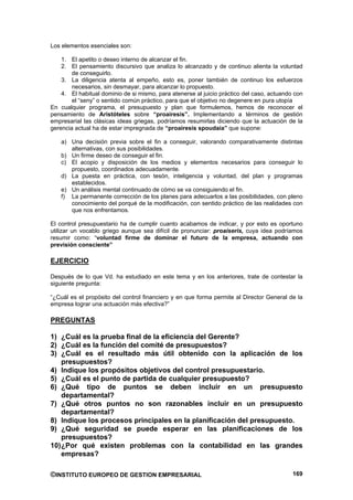 Los elementos esenciales son:

    1. El apetito o deseo interno de alcanzar el fin.
    2. El pensamiento discursivo que analiza lo alcanzado y de continuo alienta la voluntad
        de conseguirlo.
    3. La diligencia atenta al empeño, esto es, poner también de continuo los esfuerzos
        necesarios, sin desmayar, para alcanzar lo propuesto.
    4. El habitual dominio de si mismo, para atenerse al juicio práctico del caso, actuando con
        el “seny” o sentido común práctico, para que el objetivo no degenere en pura utopía
En cualquier programa, el presupuesto y plan que formulemos, hemos de reconocer el
pensamiento de Aristóteles sobre “proaíresis”. Implementando a términos de gestión
empresarial las clásicas ideas griegas, podríamos resumirlas diciendo que la actuación de la
gerencia actual ha de estar impregnada de “proairesis spoudaía” que supone:

    a) Una decisión previa sobre el fin a conseguir, valorando comparativamente distintas
       alternativas, con sus posibilidades.
    b) Un firme deseo de conseguir el fin.
    c) El acopio y disposición de los medios y elementos necesarios para conseguir lo
       propuesto, coordinados adecuadamente.
    d) La puesta en práctica, con tesón, inteligencia y voluntad, del plan y programas
       establecidos.
    e) Un análisis mental continuado de cómo se va consiguiendo el fin.
    f) La permanente corrección de los planes para adecuarlos a las posibilidades, con pleno
       conocimiento del porqué de la modificación, con sentido práctico de las realidades con
       que nos enfrentamos.

El control presupuestario ha de cumplir cuanto acabamos de indicar, y por esto es oportuno
utilizar un vocablo griego aunque sea difícil de pronunciar: proaíseris, cuya idea podríamos
resumir como: “voluntad firme de dominar el futuro de la empresa, actuando con
previsión consciente”

EJERCICIO

Después de lo que Vd. ha estudiado en este tema y en los anteriores, trate de contestar la
siguiente pregunta:

“¿Cuál es el propósito del control financiero y en que forma permite al Director General de la
empresa lograr una actuación más efectiva?”

PREGUNTAS

1) ¿Cuál es la prueba final de la eficiencia del Gerente?
2) ¿Cuál es la función del comité de presupuestos?
3) ¿Cuál es el resultado más útil obtenido con la aplicación de los
    presupuestos?
4) Indique los propósitos objetivos del control presupuestario.
5) ¿Cuál es el punto de partida de cualquier presupuesto?
6) ¿Qué tipo de puntos se deben incluir en un presupuesto
    departamental?
7) ¿Qué otros puntos no son razonables incluir en un presupuesto
    departamental?
8) Indique los procesos principales en la planificación del presupuesto.
9) ¿Qué seguridad se puede esperar en las planificaciones de los
    presupuestos?
10) ¿Por qué existen problemas con la contabilidad en las grandes
    empresas?

©INSTITUTO EUROPEO DE GESTION EMPRESARIAL                                                  169
 