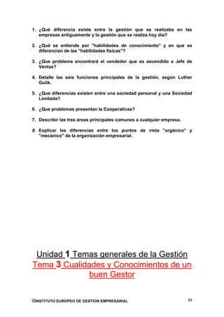 1. ¿Qué diferencia existe entre la gestión que se realizaba en las
   empresas antiguamente y la gestión que se realiza hoy día?

2. ¿Qué se entiende por "habilidades de conocimiento" y en que se
   diferencian de las "habilidades físicas"?

3. ¿Que problema encontrará el vendedor que es ascendido a Jefe de
   Ventas?

4. Detalle las seis funciones principales de la gestión, según Luther
   Gulik.

5. ¿Que diferencias existen entre una sociedad personal y una Sociedad
   Limitada?

6. ¿Que problemas presentan la Cooperativas?

7. Describir las tres áreas principales comunes a cualquier empresa.

8. Explicar las diferencias entre los puntos de vista "orgánico" y
   "mecánico" de la organización empresarial.




 Unidad 1 Temas generales de la Gestión
Tema 3 Cualidades y Conocimientos de un
              buen Gestor


©INSTITUTO EUROPEO DE GESTION EMPRESARIAL                              17
 
