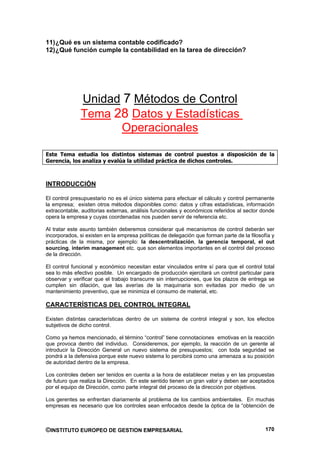 11) ¿Qué es un sistema contable codificado?
12) ¿Qué función cumple la contabilidad en la tarea de dirección?




              Unidad 7 Métodos de Control
              Tema 28 Datos y Estadísticas
                    Operacionales

Este Tema estudia los distintos sistemas de control puestos a disposición de la
Gerencia, los analiza y evalúa la utilidad práctica de dichos controles.



INTRODUCCIÓN

El control presupuestario no es el único sistema para efectuar el cálculo y control permanente
la empresa; existen otros métodos disponibles como: datos y cifras estadísticas, información
extracontable, auditorias externas, análisis funcionales y económicos referidos al sector donde
opera la empresa y cuyas coordenadas nos pueden servir de referencia etc.

Al tratar este asunto también deberemos considerar qué mecanismos de control deberán ser
incorporados, si existen en la empresa políticas de delegación que forman parte de la filosofía y
prácticas de la misma, por ejemplo: la descentralización, la gerencia temporal, el out
sourcing, interim management etc. que son elementos importantes en el control del proceso
de la dirección.

El control funcional y económico necesitan estar vinculados entre sí para que el control total
sea lo más efectivo posible. Un encargado de producción ejercitará un control particular para
observar y verificar que el trabajo transcurre sin interrupciones, que los plazos de entrega se
cumplen sin dilación, que las averías de la maquinaria son evitadas por medio de un
mantenimiento preventivo, que se minimiza el consumo de material, etc.

CARACTERÍSTICAS DEL CONTROL INTEGRAL

Existen distintas características dentro de un sistema de control integral y son, los efectos
subjetivos de dicho control.

Como ya hemos mencionado, el término “control” tiene connotaciones emotivas en la reacción
que provoca dentro del individuo. Consideremos, por ejemplo, la reacción de un gerente al
introducir la Dirección General un nuevo sistema de presupuestos; con toda seguridad se
pondrá a la defensiva porque este nuevo sistema lo percibirá como una amenaza a su posición
de autoridad dentro de la empresa.

Los controles deben ser tenidos en cuenta a la hora de establecer metas y en las propuestas
de futuro que realiza la Dirección. En este sentido tienen un gran valor y deben ser aceptados
por el equipo de Dirección, como parte integral del proceso de la dirección por objetivos.

Los gerentes se enfrentan diariamente al problema de los cambios ambientales. En muchas
empresas es necesario que los controles sean enfocados desde la óptica de la “obtención de



©INSTITUTO EUROPEO DE GESTION EMPRESARIAL                                                    170
 