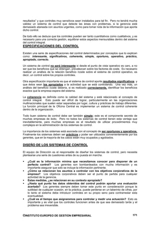 resultados” y que controles muy sensitivos sean instalados para tal fin. Pero no tendrá mucha
validez un sistema de control que detecte las áreas con problemas, si la gerencia está
demasiado atareada con asuntos urgentes, como para tomar nota de la información que aporta
dicho control.

De todo ello se deduce que los controles pueden ser tanto cuantitativos como cualitativos, y es
necesario para una correcta gestión, equilibrar estos aspectos mensurables dentro del sistema
del control integral.
ESPECIFICACIONES DEL CONTROL

Existen una serie de especificaciones del control determinados por conceptos que lo explican
como: interesante, significativos, coherente, simple, oportuno, operativo, práctico,
apropiado, correcto.

Un sistema de control no será interesante si desde el punto de vista operativo es caro, a no
ser que los beneficios que se obtengan, prevalezcan sobre los factores de coste. Es necesario
realizar un análisis de la relación beneficio /coste sobre el sistema de control operativo, es
decir, un control sobre los propios controles.

Otra especificación importante es que el sistema de control aporte resultados significativos y
que éstos sean los apropiados a la actividad que se está controlando. Una vez más, un
análisis del beneficio /coste debería, si es realizado correctamente, identificar los beneficios
exactos que la empresa espera del sistema.

La coherencia es definida como la calidad del sistema y está relacionado al concepto de
control integral. Esto puede ser difícil de lograr, particularmente en las organizaciones
multinacionales que suelen estar separadas por lugar, cultura y prácticas de trabajo diferentes.
La función principal de la Oficina Central es implementar un sistema de control coherente
dentro de la organización.

Todo buen sistema de control debe ser también simple; este es el componente secreto de
muchas empresas de éxito. Pero no todos los sistemas de control tienen esta ventaja que
inevitablemente, para muchas empresas es el resultado de utilizar procedimientos muy
complejos en la administración de los sistemas de control.

La importancia de los sistemas está asociada con el concepto de ser oportunos y operativos.
Finalmente los sistemas deben ser prácticos y poder ser utilizados convenientemente por los
gerentes, que en la mayoría de los casos están muy ocupados y agobiados.

DISEÑO DE LOS SISTEMAS DE CONTROL

El equipo de Dirección es el responsable de diseñar los sistemas de control, pero necesita
plantearse una serie de cuestiones antes de su puesta en marcha.

    ¿Cuál es la información mínima que necesitamos conocer para disponer de un
    perfecto control? Los gerentes son bombardeados con mucha información y es
    importante asegurar que solo se incluye la información pertinente.
    ¿Cómo se relacionan los asuntos a controlar con los objetivos corporativos de la
    empresa? Los objetivos corporativos deben ser el punto de partida para cualquier
    actividad de la gerencia.
    Estas medidas, ¿se relacionan en su contexto apropiado?
    ¿Hasta qué punto los datos obtenidos del control podrán aportar una evaluación
    acertada? Los gerentes siempre deben tomar este punto en consideración porque la
    sutilidad de cualquier ocasión, en la práctica, puede perderse en un laberinto de cifras, por
    lo tanto el sistema debe introducir controles en su propio seno para contrarrestar esta
    eventualidad.
    ¿Cuál es el tiempo que asignaremos para controlar y medir una actuación? Esto es
    importante y es vital que los controles funcionen antes de que sea demasiado tarde y el
    problema sea irreversible.


©INSTITUTO EUROPEO DE GESTION EMPRESARIAL                                                    171
 