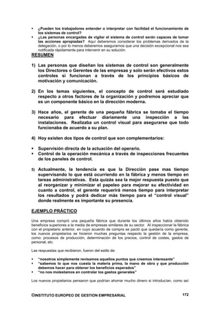 ¿Pueden los trabajadores entender o interpretar con facilidad el funcionamiento de
    los sistemas de control?
    ¿Las personas encargadas de vigilar el sistema de control serán capaces de tomar
    las acciones apropiadas? Aquí deberemos considerar los problemas derivados de la
    delegación, o por lo menos deberemos asegurarnos que una decisión excepcional nos sea
    notificada rápidamente para intervenir en su solución.
RESUMEN

1) Las personas que diseñan los sistemas de control son generalmente
   los Directores o Gerentes de las empresas y solo serán efectivos estos
   controles si funcionan a través de los principios básicos de
   motivación y comunicación.

2) En los temas siguientes, el concepto de control será estudiado
   respecto a otros factores de la organización y podremos apreciar que
   es un componente básico en la dirección moderna.

3) Hace años, el gerente de una pequeña fábrica se tomaba el tiempo
   necesario para efectuar diariamente una inspección a las
   instalaciones. Realizaba un control visual para asegurarse que todo
   funcionaba de acuerdo a su plan.

4) Hoy existen dos tipos de control que son complementarios:

    Supervisión directa de la actuación del operario.
    Control de la operación mecánica a través de inspecciones frecuentes
    de los paneles de control.

5) Actualmente, la tendencia es que la Dirección pase mas tiempo
    supervisando lo que está ocurriendo en la fábrica y menos tiempo en
    tareas administrativas. Esta quizás sea la mejor respuesta puesto que
    al reorganizar y minimizar el papeleo para mejorar su efectividad en
    cuanto a control, el gerente requerirá menos tiempo para interpretar
    los resultados y podrá dedicar más tiempo para el “control visual”
    donde realmente es importante su presencia.

EJEMPLO PRÁCTICO

Una empresa compró una pequeña fábrica que durante los últimos años había obtenido
beneficios superiores a la media de empresas similares de su sector. Al inspeccionar la fábrica
con el propietario anterior, en cuyo acuerdo de compra se pactó que quedaría como gerente,
los nuevos propietarios se hicieron muchas preguntas respecto la gestión de la empresa,
como: procesos de producción, determinación de los precios, control de costes, gastos de
personal, etc.

Las respuestas que recibieron, fueron del estilo de:

    “nosotros simplemente revisamos aquellos puntos que creemos interesante”
    “sabemos lo que nos cuesta la materia prima, la mano de obra y que producción
    debemos hacer para obtener los beneficios esperados”
    “no nos molestamos en controlar los gastos generales”

Los nuevos propietarios pensaron que podrían ahorrar mucho dinero si introducían, como así


©INSTITUTO EUROPEO DE GESTION EMPRESARIAL                                                  172
 