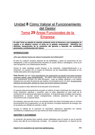 Unidad 8 Cómo Valorar el Funcionamiento
              del Gestor
    Tema 29 Áreas Funcionales de la
               Empresa
En este Tema se estudia la relación existente entre la Gerencia y sus empleados en
cuanto a un objetivo común: el éxito en la gestión empresarial. Identifica los
distintos componentes de la actuación del gerente y describe las cualidades
personales y profesionales del mismo.

INTRODUCCIÓN

¿Por qué criterios hemos de valorar la actuación de la Dirección?

El éxito de cualquier empresa depende de las habilidades y grado de compromiso de sus
trabajadores y esto es particularmente necesario en puesto claves y estratégicos, como es el
caso del gerente y sus colaboradores directos.

Incluso la mejor estrategia puede fracasar si las empresas –independientemente a su
dimensión—no cuentan con un cuadro de directivos con las capacidades adecuadas en los
niveles adecuados de la organización.

Peter Drucker dijo que “el fin primordial de una organización es permitir a los seres humanos
corrientes realizar cosas extraordinarias”. Se estará usted preguntando que es lo que quiso
decir exactamente Drucker con esta afirmación; pues se estaba refiriendo a los efectos
sinérgicos de una serie de personas que realizan una actividad común. Es decir, la suma de los
esfuerzos de todos ellos, siempre es mayor que el mero esfuerzo individual.

Esta es quizás la mejor definición de la actuación de la Dirección.

Un gerente está permanentemente ocupado en obtener el mejor rendimiento de cada persona,
tomar decisiones, planificar y coordinar, pero su labor dependerá en gran parte de la
contribución de su personal para lograr sus planes. Si el gerente logra conseguir que el grupo,
departamento o sección actúen sinérgicamente, entonces podremos decir que nos
encontramos ante un gerente eficaz.

Sin embargo, para que esto ocurra, es necesario definir las áreas funcionales para un correcto
funcionamiento de la organización, en vez de introducir conceptos abstractos de sinergia, que
en la práctica son difíciles de controlar y medir.

Aunque la calidad de la actuación es importante, deberemos especificar los criterios
cuantitativos y cualitativos por los que hemos de medir el éxito de la gestión.

GESTIÓN Y AUTORIDAD

La actuación del gerente lleva implícita ciertas habilidades para el mando lo que le permite
actuar mas allá de sus limitaciones normales. En cualquier organización, la mayoría de los



©INSTITUTO EUROPEO DE GESTION EMPRESARIAL                                                  174
 