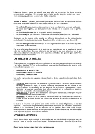 individuos desean, como es natural, que sus jefes se comporten de forma correcta,
comprensiva y equitativa. Sin embargo, es inevitable que los gerentes tengan que hacer y
decir cosas que pueden ser consideradas rígidas e injustas


William J. Reddin, profesor y consultor canadiense, desarrolló una teoría múltiple sobre la
eficacia de la gerencia e identificó cuatro estilos básicos de comportamiento:

    Un estilo indiferente, que muestra poco interés tanto por el personal como por las tareas.
    Un estilo convergente, que demuestra mucho interés por el personal pero no por las
    tareas.
    Un estilo concordante, que es lo opuesto al estilo convergente.
    Un estilo integral, que demuestra un alto nivel de un interés por el personal y las tareas.

Cualquiera de los cuatro estilos puede ser eficiente dependiendo de las circunstancias
particulares en las cuales son aplicados. Reddin identificó otra dimensión que denominó:

    Eficacia de la gerencia, la medida por la cual un gerente tiene éxito al reunir los requisitos
    adecuados a cada situación.

Por tanto, al analizar la actuación de la gerencia nos encontramos con la paradoja de que el
estilo de mando eficaz, depende totalmente de los factores de cada situación, por lo que
deberemos observar detenidamente otros aspectos del trabajo del gerente para definir las
facetas claves de sus acciones.

LAS SIGLAS DE LA EFICACIA

El gerente de una empresa tiene la responsabilidad de que las cosas se realicen correctamente
y sin fallos. Las tres “P’s” es un lema utilizado para acentuar la obligación del gerente en la
búsqueda de mejoras y son:

    Performance = ACTUACIÓN
    Productivity = PRODUCTIVIDAD
    Profitability = BENEFICIOS

Los cuales representan los aspectos más significativos de los procedimientos de trabajo de la
gerencia.

    Actuación, es la obligación del gerente de lograr una correcta y acertada aplicación de los
    recursos económicos. Esto lo puede conseguir ajustándose en lo posible a las
    especificaciones contempladas en los estados de rendimiento: presupuestos, metas,
    objetivos y programas específicos, todo ello enmarcado en la realización de acciones
    eficientes en todas las actividades de la empresa.
    Productividad, el gerente debe seleccionar las mejores técnicas de gestión para mejorar
    los procedimientos o métodos de trabajo.
    Beneficios, la obligación de la gerencia de la utilización de los recursos económicos a
    través de una acertada política de costes que aumente la ventaja competitiva de la
    empresa.

Lo que se le requiere a un gerente para poder cumplir con estas obligaciones, no es fácil
explicarlo. La actuación del gerente refleja fielmente la aplicación que ha dado a los recursos
puestos a su disposición y es el resultado de su gestión. Pero para poder cumplir
correctamente en estas premisas, el gerente precisa a su vez disponer de una información
veraz y coherente, como veremos más adelante.

NIVELES DE ACTUACIÓN

Como hemos dicho anteriormente, la información es una herramienta fundamental para el
gerente y esta le permite tomar importantes y delicadas decisiones. Necesita datos y cifras


©INSTITUTO EUROPEO DE GESTION EMPRESARIAL                                                     175
 