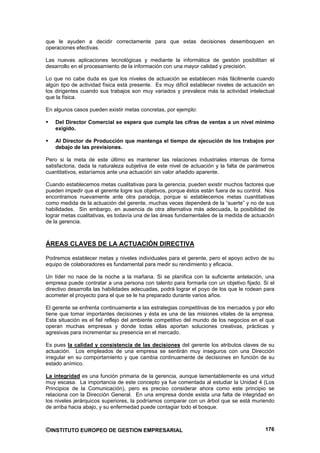 que le ayuden a decidir correctamente para que estas decisiones desemboquen en
operaciones efectivas.

Las nuevas aplicaciones tecnológicas y mediante la informática de gestión posibilitan el
desarrollo en el procesamiento de la información con una mayor calidad y precisión.

Lo que no cabe duda es que los niveles de actuación se establecen más fácilmente cuando
algún tipo de actividad física está presente. Es muy difícil establecer niveles de actuación en
los dirigentes cuando sus trabajos son muy variados y prevalece más la actividad intelectual
que la física.

En algunos casos pueden existir metas concretas, por ejemplo:

    Del Director Comercial se espera que cumpla las cifras de ventas a un nivel mínimo
    exigido.

    Al Director de Producción que mantenga el tiempo de ejecución de los trabajos por
    debajo de las previsiones.

Pero si la meta de este último es mantener las relaciones industriales internas de forma
satisfactoria, dada la naturaleza subjetiva de este nivel de actuación y la falta de parámetros
cuantitativos, estaríamos ante una actuación sin valor añadido aparente.

Cuando establecemos metas cualitativas para la gerencia, pueden existir muchos factores que
pueden impedir que el gerente logre sus objetivos, porque éstos están fuera de su control. Nos
encontramos nuevamente ante otra paradoja, porque si establecemos metas cuantitativas
como medida de la actuación del gerente, muchas veces dependerá de la “suerte” y no de sus
habilidades. Sin embargo, en ausencia de otra alternativa más adecuada, la posibilidad de
lograr metas cualitativas, es todavía una de las áreas fundamentales de la medida de actuación
de la gerencia.



ÁREAS CLAVES DE LA ACTUACIÓN DIRECTIVA

Podremos establecer metas y niveles individuales para el gerente, pero el apoyo activo de su
equipo de colaboradores es fundamental para medir su rendimiento y eficacia.

Un líder no nace de la noche a la mañana. Si se planifica con la suficiente antelación, una
empresa puede contratar a una persona con talento para formarla con un objetivo fijado. Si el
directivo desarrolla las habilidades adecuadas, podrá lograr el poyo de los que le rodean para
acometer el proyecto para el que se le ha preparado durante varios años.

El gerente se enfrenta continuamente a las estrategias competitivas de los mercados y por ello
tiene que tomar importantes decisiones y ésta es una de las misiones vitales de la empresa.
Esta situación es el fiel reflejo del ambiente competitivo del mundo de los negocios en el que
operan muchas empresas y donde todas ellas aportan soluciones creativas, prácticas y
agresivas para incrementar su presencia en el mercado.

Es pues la calidad y consistencia de las decisiones del gerente los atributos claves de su
actuación. Los empleados de una empresa se sentirán muy inseguros con una Dirección
irregular en su comportamiento y que cambia continuamente de decisiones en función de su
estado anímico.

La integridad es una función primaria de la gerencia, aunque lamentablemente es una virtud
muy escasa. La importancia de este concepto ya fue comentada al estudiar la Unidad 4 (Los
Principios de la Comunicación), pero es preciso considerar ahora como este principio se
relaciona con la Dirección General. En una empresa donde exista una falta de integridad en
los niveles jerárquicos superiores, la podríamos comparar con un árbol que se está muriendo
de arriba hacia abajo, y su enfermedad puede contagiar todo el bosque.



©INSTITUTO EUROPEO DE GESTION EMPRESARIAL                                                  176
 