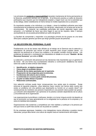 Los principios de conducta y responsabilidad necesitan mantenerse de forma permanente en
la Gerencia, predicando siempre con el ejemplo. Si la Dirección practica un estilo de dirección
participativa que requiere que los trabajadores acepten y hagan buen uso de la autoridad que
se les delega, deben establecerse al mismo tiempo lo niveles esperados de su actuación.

Es importante respetar a los individuos y su trabajo, y tener la habilidad suficiente para tratar
correctamente los problemas personales y los del grupo, relacionado con la tarea que se les ha
encomendado. No obstante, las cualidades personales del mando dependen según cada
actuación, y la habilidad de hacer que otros hagan lo que se les requiere, debe ir siempre
acompañada de una acusada personalidad por parte del gerente.

La facultad de comprender y responder a la psicología primaria de los grupos es una tarea
difícil para cualquier gerente que tiene que dirigir grandes grupos de personas.


LA SELECCIÓN DEL PERSONAL CLAVE

Posiblemente una de las tareas más difíciles en el trabajo de la Gerencia sea la selección y
contratación de personas que reúnan el perfil requerido para ocupar puestos claves La
selección de personal es un tema muy subjetivo y se pueden cometer muchos errores. Los
problemas de selección y contratación son estudiados en detalle en el curso “Gestión de los
Recursos Humanos” que edita el IEGE.

La selección y promoción del personal son las decisiones más importantes que un gerente ha
de tomar. De una forma muy sucintamente indicativa a continuación detallamos las bases
sobre las cuales se debe enfocar este trabajo:

    Identificación el objetivo deseado.
    Cómo elegir el candidato idóneo.
    Revisión de los datos aportados por el aspirante.
    Preparación de las preguntas para la entrevista.
    Condiciones del entorno de la misma.
    La entrevista en sí (como parte central del proceso).
    A quién se debe ofrecer el puesto.
    Relaciones contractuales.

Una selección errónea puede tener consecuencias muy serias para la empresa. Surge
entonces la siguiente pregunta. ¿Que debemos hacer cuando nos hemos dado cuenta que
existe un problema con una persona que desempeña su función en un puesto clave? Las
consecuencias de mantener una persona inoperante en una posición clave pueden ser graves.
¿La solución será despedirlo? Las opiniones en la práctica variarán dependiendo de la cultura
y circunstancias de la organización.

Las organizaciones burocráticas o ineficaces, tienden a no tomar ninguna acción de despido ya
que la promoción se basa generalmente en la antigüedad de la persona en la empresa y no
sobre la habilidad del empleado.

Organizaciones más modernas y competitivas son más realistas y sustituyen a la persona por
otra que reúna un perfil más acorde con el puesto en cuestión.

En las empresas japonesas, trasladan a los trabajadores menos eficientes a puestos menos
relevantes, porque ellos tienen una cultura de respeto hacia el mantenimiento del empleo.




©INSTITUTO EUROPEO DE GESTION EMPRESARIAL                                                    177
 