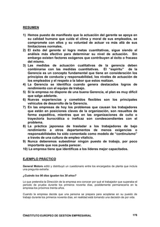RESUMEN

1) Hemos puesto de manifiesto que la actuación del gerente se apoya en
   su calidad humana que cuida el clima y moral de sus empleados, se
   compromete con ellos y su voluntad de actuar va más allá de sus
   limitaciones normales.
2) El éxito del gerente si logra metas cuantitativas, sigue siendo el
   análisis más efectivo para determinar su nivel de actuación. Sin
   embargo existen factores exógenos que contribuyen al éxito o fracaso
   del mismo.
3) Las medidas de actuación cualitativas de la gerencia deben
   combinarse con las medidas cuantitativas. El “espíritu” de la
   Gerencia es un concepto fundamental que tiene en consideración los
   principios de conducta y responsabilidad, los niveles de actuación de
   los empleados y el respeto a la labor que estos realizan.
4) La Gerencia se identifica cuando genera destacados logros de
   rendimiento con el equipo de trabajo.
5) Si la empresa no dispone de una buena Gerencia, el plan es muy difícil
   que salga adelante.
6) Nuevas experiencias y cometidos flexibles son los principales
   vehículos de desarrollo de la Gerencia.
7) En las empresas de hoy los problemas que causan los trabajadores
   que están en posiciones claves de la organización, son resueltos de
   forma expeditiva, mientras que en las organizaciones de cuño o
   trayectoria burocrática o ineficaz son condescendientes con el
   problema.
8) La práctica japonesa de trasladar a los trabajadores de bajo
   rendimiento a otros departamentos de menos exigencias o
   responsabilidades ha sido comentada como modelo de “continuismo”
   a través de una cultura de empleo vitalicio.
9) Nunca deberemos subestimar ningún puesto de trabajo, por poco
   importante que nos pueda parecer.
10) La empresa tiene que identificas a los líderes mejor capacitados.


EJEMPLO PRÁCTICO

General Motors editó y distribuyó un cuestionario entre los encargados de planta que incluía
una pregunta extraña:

¿Cuándo los 90 días igualan los 30 años?

Lo que pretendía la Dirección de la empresa era conocer por qué el trabajador que superaba el
periodo de prueba durante los primeros noventa días, posiblemente permanecería en la
empresa los próximos treinta años.

Cuando la empresa decide que una persona se prepara para acoplarse en su puesto de
trabajo durante los primeros noventa días, en realidad está tomando una decisión de por vida.




©INSTITUTO EUROPEO DE GESTION EMPRESARIAL                                                178
 