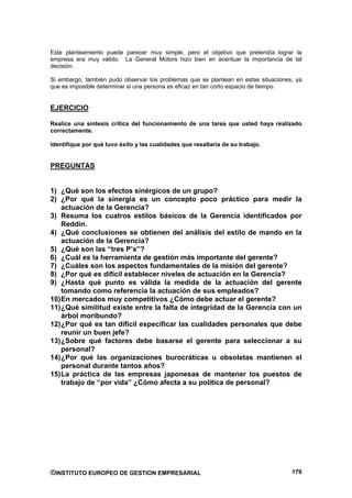 Este planteamiento puede parecer muy simple, pero el objetivo que pretendía lograr la
empresa era muy válido. La General Motors hizo bien en acentuar la importancia de tal
decisión.

Si embargo, también pudo observar los problemas que se plantean en estas situaciones, ya
que es imposible determinar si una persona es eficaz en tan corto espacio de tiempo.


EJERCICIO

Realice una síntesis crítica del funcionamiento de una tarea que usted haya realizado
correctamente.

Identifique por qué tuvo éxito y las cualidades que resaltaría de su trabajo.


PREGUNTAS


1) ¿Qué son los efectos sinérgicos de un grupo?
2) ¿Por qué la sinergia es un concepto poco práctico para medir la
    actuación de la Gerencia?
3) Resuma los cuatros estilos básicos de la Gerencia identificados por
    Reddin.
4) ¿Qué conclusiones se obtienen del análisis del estilo de mando en la
    actuación de la Gerencia?
5) ¿Qué son las “tres P’s”?
6) ¿Cuál es la herramienta de gestión más importante del gerente?
7) ¿Cuáles son los aspectos fundamentales de la misión del gerente?
8) ¿Por qué es difícil establecer niveles de actuación en la Gerencia?
9) ¿Hasta qué punto es válida la medida de la actuación del gerente
    tomando como referencia la actuación de sus empleados?
10) En mercados muy competitivos ¿Cómo debe actuar el gerente?
11) ¿Qué similitud existe entre la falta de integridad de la Gerencia con un
    árbol moribundo?
12) ¿Por qué es tan difícil especificar las cualidades personales que debe
    reunir un buen jefe?
13) ¿Sobre qué factores debe basarse el gerente para seleccionar a su
    personal?
14) ¿Por qué las organizaciones burocráticas u obsoletas mantienen el
    personal durante tantos años?
15) La práctica de las empresas japonesas de mantener los puestos de
    trabajo de “por vida” ¿Cómo afecta a su política de personal?




©INSTITUTO EUROPEO DE GESTION EMPRESARIAL                                           179
 
