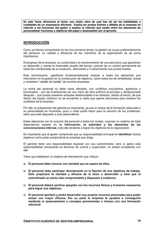 En este Tema ofrecemos al lector una visión clara de cual han de ser las habilidades y
cualidades de un empresario eficiente. Evalúa los puntos fuertes y débiles de la empresa en
relación a las funciones del gestor y explica la relación que existe entre los elementos de
personalidad, funciones y objetivos del papel a desempeñar por el gerente.



INTRODUCCIÓN

Como ya hemos comprobado en los dos primeros temas, la gestión se ocupa preferentemente
del personal. La calidad y eficiencia de los miembros de la organización es de suma
importancia.

El progreso de la empresa, su continuidad y el mantenimiento de una estructura que garanticen
su desarrollo y resista la inexorable prueba del tiempo, precisa de un control permanente de
todas las coordenadas de su evolución, afianzando y /o potenciando sus puntos fuertes.

Esta armonización, significará fundamentalmente implicar a todos los elementos que
intervienen en la gestión en la consecución de objetivos, sobre todos los de rentabilidad, actual
y verdadero “caballo de batalla” de muchas empresas.

La moral del personal no debe verse afectada, con conflictos encubiertos, agresivos o
provocados, - por las frustraciones de una mano de obra eufórica al principio y decepcionada
después -, que pueda presentar actitudes desfavorables a la cohesión, debido al hecho, de que
dentro del equipo directivo no se encuentre a nadie que aporte soluciones para resolver los
conflictos de la empresa.

Por ello, la preparación del gerente es importante, ya que si carece de la formación adecuada o
su personalidad es incorrecta, poco o nada podrá hacer para la solución de los problemas,
salvo que esté dispuesto a auto desarrollarse.

Estas relaciones con el conjunto del personal a todos los niveles, suponen un sistema de triple
dependencia basada en la información, la autoridad y los elementos de las
comunicaciones internas; todo ello tendente a lograr los objetivos de la organización.

Es importante que el gestor comprenda que su responsabilidad principal es identificar dichos
objetivos como parte sustancial de la empresa que dirige.

El gerente tiene una responsabilidad especial con sus subordinados, pero si aplica esta
responsabilidad únicamente en términos de control y supervisión, no estará cumpliendo con
ella.

Tiene que establecer un sistema de interrelación que indique:

    El personal debe conocer con claridad que se espera de ellos.

    El personal debe participar directamente en la fijación de sus objetivos de trabajo.
    Esto propiciará la claridad y eficacia de la tarea a desarrollar y hará que el
    subordinado se sienta más comprometido y dispuesto a colaborar.

    El personal deberá sentirse apoyado con los recursos físicos y humanos necesarios
    para lograr sus objetivos.

    El personal aportará y podrá desarrollar sus propios recursos personales para poder
    actuar con mayor eficacia. Por su parte la empresa le ayudará a conseguirlo
    mediante el asesoramiento o consejos permanentes e incluso con una formación
    adicional.




©INSTITUTO EUROPEO DE GESTION EMPRESARIAL                                                     18
 