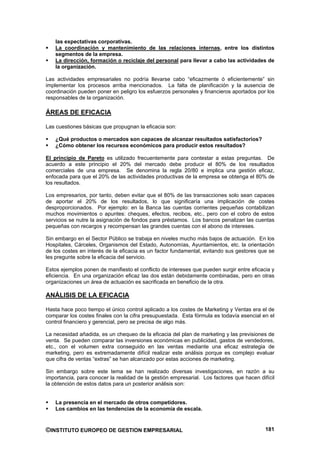las expectativas corporativas.
    La coordinación y mantenimiento de las relaciones internas, entre los distintos
    segmentos de la empresa.
    La dirección, formación o reciclaje del personal para llevar a cabo las actividades de
    la organización.

Las actividades empresariales no podría llevarse cabo “eficazmente ó eficientemente” sin
implementar los procesos arriba mencionados. La falta de planificación y la ausencia de
coordinación pueden poner en peligro los esfuerzos personales y financieros aportados por los
responsables de la organización.

ÁREAS DE EFICACIA

Las cuestiones básicas que propugnan la eficacia son:

    ¿Qué productos o mercados son capaces de alcanzar resultados satisfactorios?
    ¿Cómo obtener los recursos económicos para producir estos resultados?

El principio de Pareto es utilizado frecuentemente para contestar a estas preguntas. De
acuerdo a este principio el 20% del mercado debe producir el 80% de los resultados
comerciales de una empresa. Se denomina la regla 20/80 e implica una gestión eficaz,
enfocada para que el 20% de las actividades productivas de la empresa se obtenga el 80% de
los resultados.

Los empresarios, por tanto, deben evitar que el 80% de las transacciones solo sean capaces
de aportar el 20% de los resultados, lo que significaría una implicación de costes
desproporcionados. Por ejemplo: en la Banca las cuentas corrientes pequeñas contabilizan
muchos movimientos o apuntes: cheques, efectos, recibos, etc., pero con el cobro de estos
servicios se nutre la asignación de fondos para préstamos. Los bancos penalizan las cuentas
pequeñas con recargos y recompensan las grandes cuentas con el abono de intereses.

Sin embargo en el Sector Público se trabaja en niveles mucho más bajos de actuación. En los
Hospitales, Cárceles, Organismos del Estado, Autonomías, Ayuntamientos, etc. la orientación
de los costes en interés de la eficacia es un factor fundamental, evitando sus gestores que se
les pregunte sobre la eficacia del servicio.

Estos ejemplos ponen de manifiesto el conflicto de intereses que pueden surgir entre eficacia y
eficiencia. En una organización eficaz las dos están debidamente combinadas, pero en otras
organizaciones un área de actuación es sacrificada en beneficio de la otra.

ANÁLISIS DE LA EFICACIA

Hasta hace poco tiempo el único control aplicado a los costes de Marketing y Ventas era el de
comparar los costes finales con la cifra presupuestada. Esta fórmula es todavía esencial en el
control financiero y gerencial, pero se precisa de algo más.

La necesidad añadida, es un chequeo de la eficacia del plan de marketing y las previsiones de
venta. Se pueden comparar las inversiones económicas en publicidad, gastos de vendedores,
etc., con el volumen extra conseguido en las ventas mediante una eficaz estrategia de
marketing, pero es extremadamente difícil realizar este análisis porque es complejo evaluar
que cifra de ventas “extras” se han alcanzado por estas acciones de marketing.

Sin embargo sobre este tema se han realizado diversas investigaciones, en razón a su
importancia, para conocer la realidad de la gestión empresarial. Los factores que hacen difícil
la obtención de estos datos para un posterior análisis son:


    La presencia en el mercado de otros competidores.
    Los cambios en las tendencias de la economía de escala.


©INSTITUTO EUROPEO DE GESTION EMPRESARIAL                                                  181
 