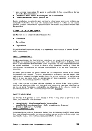 Los cambios inesperados del gusto o predilección de los consumidores de los
   productos de nuestro sector.
   La diferencia de los precios de venta fijados por la competencia.
   Otras causas ajenas a nuestra voluntad, etc.

Existen estadísticas operacionales para identificar y valorar estos factores, sin embargo, su
complejidad matemática hace que estos trabajos sean difíciles de realizar por los propios
gerentes, y deben ser consultores especializados en esta materia los que deben llevar a cabo
estos trabajos.

ASPECTOS DE LA EFICIENCIA

La eficiencia puede ser considerada en tres aspectos:

   Económicas

   Gerenciales.

   Organizativas.

El control de la eficiencia más utilizado es el económico, conocido como el “control flexible”
de los presupuestos.


CONTEXTO ECONÓMICO.

Los presupuestos para los departamentos o secciones son previamente preparados y luego
aprobados por los distintos responsables a los cuales afecta. Los Directores de Departamento
tienen la responsabilidad de mantener los gastos asignados a sus áreas respectivas dentro de
los límites acordados. En teoría no deberán surgir problemas siempre y cuando se
cumplimenten correctamente las partidas presupuestadas y no se vean superadas o
excedidas.

El control presupuestario de gastos consiste en una comparación simple de los costes
resultantes con los previstos. Un control flexible calcula de antemano el coste previsto para
cada producto en todos los niveles posibles dentro del proceso productivo. Al final de cada
periodo o fase, los costes finales son comparados con los presupuestos y se analizan las
variaciones o desviaciones que se hayan producido.

Si las operaciones de fabricación han sido realizadas por encima de los costes previstos,
debido a una baja productividad o por el aumento en el consumo de materiales, esta diferencia
se conoce como “variaciones desfavorables de eficiencia”. Si la actuación rebaja las
expectativas de costes, estas variaciones se conocen como “favorables”.


CONTEXTO GERENCIAL

La eficiencia de la gerencia la hemos tratado de forma no muy amplia al principio de este
Tema, pero deberemos hacer énfasis en:

  Uso del tiempo y del esfuerzo de la mejor forma posible.
  La calidad de la toma de decisiones y de los procedimientos de control
  El área de los Recursos Humanos.
CONTEXTO ORGANIZATIVO

Los problemas de eficiencia organizativa pueden surgir en cualquier situación, debido sobre
todo a estructuras inadecuadas por crecer demasiado deprisa, cambios en la tecnología o de
alguna de las muchas otras modificaciones que son difíciles de prever.




©INSTITUTO EUROPEO DE GESTION EMPRESARIAL                                                 182
 