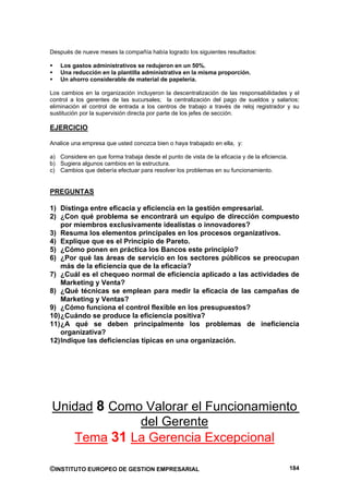 Después de nueve meses la compañía había logrado los siguientes resultados:

    Los gastos administrativos se redujeron en un 50%.
    Una reducción en la plantilla administrativa en la misma proporción.
    Un ahorro considerable de material de papelería.

Los cambios en la organización incluyeron la descentralización de las responsabilidades y el
control a los gerentes de las sucursales; la centralización del pago de sueldos y salarios;
eliminación el control de entrada a los centros de trabajo a través de reloj registrador y su
sustitución por la supervisión directa por parte de los jefes de sección.

EJERCICIO

Analice una empresa que usted conozca bien o haya trabajado en ella, y:

a) Considere en que forma trabaja desde el punto de vista de la eficacia y de la eficiencia.
b) Sugiera algunos cambios en la estructura.
c) Cambios que debería efectuar para resolver los problemas en su funcionamiento.


PREGUNTAS

1) Distinga entre eficacia y eficiencia en la gestión empresarial.
2) ¿Con qué problema se encontrará un equipo de dirección compuesto
    por miembros exclusivamente idealistas o innovadores?
3) Resuma los elementos principales en los procesos organizativos.
4) Explique que es el Principio de Pareto.
5) ¿Cómo ponen en práctica los Bancos este principio?
6) ¿Por qué las áreas de servicio en los sectores públicos se preocupan
    más de la eficiencia que de la eficacia?
7) ¿Cuál es el chequeo normal de eficiencia aplicado a las actividades de
    Marketing y Venta?
8) ¿Qué técnicas se emplean para medir la eficacia de las campañas de
    Marketing y Ventas?
9) ¿Cómo funciona el control flexible en los presupuestos?
10) ¿Cuándo se produce la eficiencia positiva?
11) ¿A qué se deben principalmente los problemas de ineficiencia
    organizativa?
12) Indique las deficiencias típicas en una organización.




Unidad 8 Como Valorar el Funcionamiento
             del Gerente
   Tema 31 La Gerencia Excepcional

©INSTITUTO EUROPEO DE GESTION EMPRESARIAL                                                      184
 