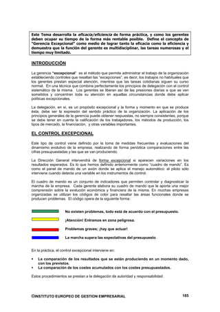 Este Tema desarrolla la eficacia/eficiencia de forma práctica, y como los gerentes
deben ocupar su tiempo de la forma más rentable posible. Define el concepto de
“Gerencia Excepcional” como medio de lograr tanto la eficacia como la eficiencia y
demuestra que la función del gerente es multidisciplinar, las tareas numerosas y el
tiempo muy limitado.

INTRODUCCIÓN

La gerencia “excepcional” es el método que permite administrar el trabajo de la organización
estableciendo controles que resaltan las “excepciones”, es decir, los trabajos no habituales que
los gerentes prestan especial atención, mientras que las tareas cotidianas siguen su curso
normal. En una técnica que combina perfectamente los principios de delegación con el control
sistemático de la misma. Los gerentes se liberan así de las presiones diarias a que se ven
sometidos y concentran toda su atención en aquellas circunstancias donde debe aplicar
políticas excepcionales.

La delegación, en sí, es un propósito excepcional y la forma y momento en que se produce
ésta, debe ser la expresión del sentido práctico de la organización. La aplicación de los
principios generales de la gerencia puede obtener respuestas, no siempre consistentes, porque
se debe tener en cuenta la calificación de los trabajadores, los métodos de producción, los
tipos de mercado, la financiación, y otras variables importantes.

EL CONTROL EXCEPCIONAL

Este tipo de control viene definido por la toma de medidas frecuentes y evaluaciones del
dinamismo evolutivo de la empresa, realizando de forma periódica comparaciones entre las
cifras presupuestadas y las que se van produciendo.

La Dirección General intervendrá de forma excepcional si aparecen variaciones en los
resultados esperados. Es lo que hemos definido anteriormente como “cuadro de mando”. Es
como el panel de mando de un avión donde se aplica el manejo automático: el piloto sólo
interviene cuando detecta una variable en los instrumentos de control.

El cuadro de mando es un conjunto de indicadores que permiten controlar y diagnosticar la
marcha de la empresa. Cada gerente elabora su cuadro de mando que le aporta una mejor
comprensión sobre la evolución económica y financiera de la misma. En muchas empresas
organizadas se utilizan los códigos de color para resaltar las áreas funcionales donde se
producen problemas. El código opera de la siguiente forma:


                     No existen problemas, todo está de acuerdo con el presupuesto.

                     ¡Atención! Entramos en zona peligrosa.

                     Problemas graves; ¡hay que actuar!

                     La marcha supera las expectativas del presupuesto.


En la práctica, el control excepcional interviene en:

    La comparación de los resultados que se están produciendo en un momento dado,
    con los previstos.
    La comparación de los costes acumulados con los costes presupuestados.

Estos procedimientos se prestan a la delegación de autoridad y responsabilidad.




©INSTITUTO EUROPEO DE GESTION EMPRESARIAL                                                   185
 