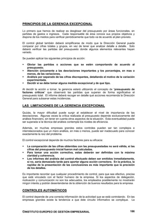 PRINCIPIOS DE LA GERENCIA EXCEPCIONAL

Lo primero que hemos de realizar es desglosar del presupuesto por áreas funcionales, en
partidas de gastos e ingresos. Cada responsable de área conoce sus propios objetivos y
dispone de los medios para verificar periódicamente que todo va de acuerdo al plan previsto.

El control global también deberá simplificarse de modo que la Dirección General pueda
comparar por cifras totales y grupos, en vez de tener que analizar detalle a detalle. Solo
deberá verificar las partidas del presupuesto donde algunos elementos relevantes hayan
variado.

Se pueden aplicar los siguientes principios de acción:

    Obviar las partidas o acciones que se estén comportando de acuerdo al
    presupuesto.
    Atención únicamente a las desviaciones importantes y los porcentajes, en mas o
    menos, de las variaciones.
    Análisis por separado de las cifras discrepantes, detallando el motivo de la variación
    experimentada.
    Decidir si se debe tomar alguna medida excepcional y de que tipo.

Al decidir la acción a tomar, la gerencia estará utilizando el concepto de “presupuesto de
factores críticos” que observará las partidas que superan de forma significativa el
presupuesto total. El informe deberá recoger en detalle qué acciones recomienda la Dirección
General para subsanar estas incidencias.

LAS LIMITACIONES DE LA GERENCIA EXCEPCIONAL

Quizás, la mayor dificultad puede surgir al establecer el nivel de importancia de las
desviaciones. Algunas veces la crítica realizada al presupuesto depende exclusivamente del
análisis financiero, sin tener en cuenta otros aspectos de la situación. Esta eventualidad puede
ser superada si la técnica del análisis contempla los niveles de eficiencia.

Además, en muchas empresas grandes estos controles pueden ser tan complejos e
interrelacionados que un mero análisis, en más o menos, puede ser inadecuado para conocer
exactamente la raíz del problema.

El control excepcional depende de muchos factores para su eficacia:

    La comparación de las cifras obtenidas con las presupuestadas no será válida, si las
    cifras del presupuesto inicial fueron mal calculadas.
    Para tomar una acción correctiva, estas deberán ser definidas con la máxima
    claridad y coherencia.
    Los informes del análisis del control efectuado deben ser emitidos inmediatamente,
    si no, sería demasiado tarde para aportar alguna acción correctora. En la práctica, la
    rapidez de la presentación de las conclusiones es más importante que la precisión
    de los detalles.

Es importante recordar que cualquier procedimiento de control, para que sea efectivo, precisa
que esté vinculado con el factor humano de la empresa. Si los aspectos de delegación,
motivación y comunicación no son los adecuados, los empleados posiblemente no mostrarán
ningún interés y podrán desentenderse de la obtención de buenos resultados para la empresa.

CONTROLES AUTOMÁTICOS
El control depende de una correcta información de la actividad que se está controlando. En las
empresas grandes existe la tendencia a que éste circuito informativo se complique. La



©INSTITUTO EUROPEO DE GESTION EMPRESARIAL                                                   186
 
