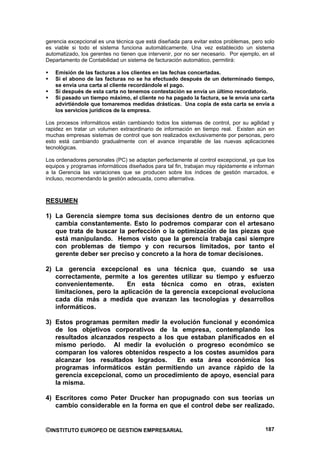 gerencia excepcional es una técnica que está diseñada para evitar estos problemas, pero solo
es viable si todo el sistema funciona automáticamente. Una vez establecido un sistema
automatizado, los gerentes no tienen que intervenir, por no ser necesario. Por ejemplo, en el
Departamento de Contabilidad un sistema de facturación automático, permitirá:

   Emisión de las facturas a los clientes en las fechas concertadas.
   Si el abono de las facturas no se ha efectuado después de un determinado tiempo,
   se envía una carta al cliente recordándole el pago.
   Si después de esta carta no tenemos contestación se envía un último recordatorio.
   Si pasado un tiempo máximo, el cliente no ha pagado la factura, se le envía una carta
   advirtiéndole que tomaremos medidas drásticas. Una copia de esta carta se envía a
   los servicios jurídicos de la empresa.

Los procesos informáticos están cambiando todos los sistemas de control, por su agilidad y
rapidez en tratar un volumen extraordinario de información en tiempo real. Existen aún en
muchas empresas sistemas de control que son realizados exclusivamente por personas, pero
esto está cambiando gradualmente con el avance imparable de las nuevas aplicaciones
tecnológicas.

Los ordenadores personales (PC) se adaptan perfectamente al control excepcional, ya que los
equipos y programas informáticos diseñados para tal fin, trabajan muy rápidamente e informan
a la Gerencia las variaciones que se producen sobre los índices de gestión marcados, e
incluso, recomendando la gestión adecuada, como alternativa.



RESUMEN

1) La Gerencia siempre toma sus decisiones dentro de un entorno que
   cambia constantemente. Esto lo podremos comparar con el artesano
   que trata de buscar la perfección o la optimización de las piezas que
   está manipulando. Hemos visto que la gerencia trabaja casi siempre
   con problemas de tiempo y con recursos limitados, por tanto el
   gerente deber ser preciso y concreto a la hora de tomar decisiones.

2) La gerencia excepcional es una técnica que, cuando se usa
   correctamente, permite a los gerentes utilizar su tiempo y esfuerzo
   convenientemente.       En esta técnica como en otras, existen
   limitaciones, pero la aplicación de la gerencia excepcional evoluciona
   cada día más a medida que avanzan las tecnologías y desarrollos
   informáticos.

3) Estos programas permiten medir la evolución funcional y económica
   de los objetivos corporativos de la empresa, contemplando los
   resultados alcanzados respecto a los que estaban planificados en el
   mismo periodo. Al medir la evolución o progreso económico se
   comparan los valores obtenidos respecto a los costes asumidos para
   alcanzar los resultados logrados.    En esta área económica los
   programas informáticos están permitiendo un avance rápido de la
   gerencia excepcional, como un procedimiento de apoyo, esencial para
   la misma.

4) Escritores como Peter Drucker han propugnado con sus teorías un
   cambio considerable en la forma en que el control debe ser realizado.


©INSTITUTO EUROPEO DE GESTION EMPRESARIAL                                                187
 
