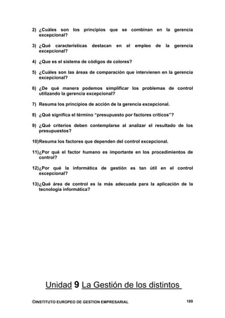 2) ¿Cuáles son los principios que se combinan en la gerencia
   excepcional?

3) ¿Qué características    destacan   en   el   empleo   de   la    gerencia
   excepcional?

4) ¿Que es el sistema de códigos de colores?

5) ¿Cuáles son las áreas de comparación que intervienen en la gerencia
   excepcional?

6) ¿De qué manera podemos simplificar los problemas de control
   utilizando la gerencia excepcional?

7) Resuma los principios de acción de la gerencia excepcional.

8) ¿Qué significa el término “presupuesto por factores críticos”?

9) ¿Qué criterios deben contemplarse al analizar el resultado de los
   presupuestos?

10) Resuma los factores que dependen del control excepcional.

11) ¿Por qué el factor humano es importante en los procedimientos de
    control?

12) ¿Por qué la informática de gestión es tan útil en el control
    excepcional?

13) ¿Qué área de control es la más adecuada para la aplicación de la
    tecnología informática?




      Unidad 9 La Gestión de los distintos
©INSTITUTO EUROPEO DE GESTION EMPRESARIAL                                189
 