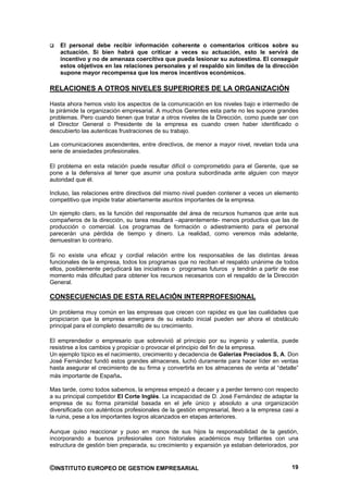 El personal debe recibir información coherente o comentarios críticos sobre su
    actuación. Si bien habrá que criticar a veces su actuación, esto le servirá de
    incentivo y no de amenaza coercitiva que pueda lesionar su autoestima. El conseguir
    estos objetivos en las relaciones personales y el respaldo sin límites de la dirección
    supone mayor recompensa que los meros incentivos económicos.

RELACIONES A OTROS NIVELES SUPERIORES DE LA ORGANIZACIÓN

Hasta ahora hemos visto los aspectos de la comunicación en los niveles bajo e intermedio de
la pirámide la organización empresarial. A muchos Gerentes esta parte no les supone grandes
problemas. Pero cuando tienen que tratar a otros niveles de la Dirección, como puede ser con
el Director General o Presidente de la empresa es cuando creen haber identificado o
descubierto las autenticas frustraciones de su trabajo.

Las comunicaciones ascendentes, entre directivos, de menor a mayor nivel, revelan toda una
serie de ansiedades profesionales.

El problema en esta relación puede resultar difícil o comprometido para el Gerente, que se
pone a la defensiva al tener que asumir una postura subordinada ante alguien con mayor
autoridad que él.

Incluso, las relaciones entre directivos del mismo nivel pueden contener a veces un elemento
competitivo que impide tratar abiertamente asuntos importantes de la empresa.

Un ejemplo claro, es la función del responsable del área de recursos humanos que ante sus
compañeros de la dirección, su tarea resultará –aparentemente- menos productiva que las de
producción o comercial. Los programas de formación o adiestramiento para el personal
parecerán una pérdida de tiempo y dinero. La realidad, como veremos más adelante,
demuestran lo contrario.

Si no existe una eficaz y cordial relación entre los responsables de las distintas áreas
funcionales de la empresa, todos los programas que no reciban el respaldo unánime de todos
ellos, posiblemente perjudicará las iniciativas o programas futuros y tendrán a partir de ese
momento más dificultad para obtener los recursos necesarios con el respaldo de la Dirección
General.

CONSECUENCIAS DE ESTA RELACIÓN INTERPROFESIONAL

Un problema muy común en las empresas que crecen con rapidez es que las cualidades que
propiciaron que la empresa emergiera de su estado inicial pueden ser ahora el obstáculo
principal para el completo desarrollo de su crecimiento.

El emprendedor o empresario que sobrevivió al principio por su ingenio y valentía, puede
resistirse a los cambios y propiciar o provocar el principio del fin de la empresa.
Un ejemplo típico es el nacimiento, crecimiento y decadencia de Galerías Preciados S, A. Don
José Fernández fundó estos grandes almacenes, luchó duramente para hacer líder en ventas
hasta asegurar el crecimiento de su firma y convertirla en los almacenes de venta al “detalle”
más importante de España.

Mas tarde, como todos sabemos, la empresa empezó a decaer y a perder terreno con respecto
a su principal competidor El Corte Inglés. La incapacidad de D. José Fernández de adaptar la
empresa de su forma piramidal basada en el jefe único y absoluto a una organización
diversificada con auténticos profesionales de la gestión empresarial, llevo a la empresa casi a
la ruina, pese a los importantes logros alcanzados en etapas anteriores.

Aunque quiso reaccionar y puso en manos de sus hijos la responsabilidad de la gestión,
incorporando a buenos profesionales con historiales académicos muy brillantes con una
estructura de gestión bien preparada, su crecimiento y expansión ya estaban deteriorados, por


©INSTITUTO EUROPEO DE GESTION EMPRESARIAL                                                   19
 