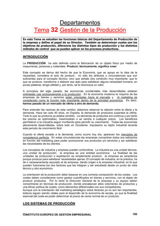 Departamentos
         Tema 32 Gestión de la Producción
En este Tema se estudian las funciones básicas del Departamento de Producción de
la empresa y define el papel de su Director. También se determinan cuales son los
objetivos de producción, diferencia los distintos tipos de producción y los distintos
métodos de control que se pueden aplicar en los procesos productivos.

INTRODUCCIÓN
La PRODUCCIÓN ha sido definida como la fabricación de un objeto físico por medio de
maquinarias, personas y materiales. Producir, técnicamente, significa crear.

Este concepto se deriva del hecho de que la Economía, que se apoya en la idea de la
necesidad, considera el acto de producir, no sólo los atributos o circunstancias que son
suficientes para el concepto técnico, sino que señala otra condición muy importante, que lo
que se produce, transforme o elabore sea apto para satisfacer alguna necesidad humana; en
pocas palabras, tenga utilidad y, por tanto, se le reconozca un valor.

A principios del siglo pasado, las economías occidentales más desarrolladas estaban
orientadas casi exclusivamente a la producción. En la economía moderna la mayoría de las
empresas de bienes y servicios están orientadas hacia el mercado y, el marketing es
considerado como la función más importante dentro de la actividad económica. Es decir,
hemos pasado de un mercado de oferta a otro de demanda.

Para entender las razones de este cambio, debemos observar la relación entre la oferta y la
demanda. Hace tan solo 40 años, en España, la demanda de productos superaba la oferta.
Todo lo que se producía ya estaba vendido. La demanda de productos era continua y por tanto
los precios se optimizaban, maximizaban o se vendía a cualquier precio. Los beneficios
permitieron a la industria seguir invirtiendo para permitir su crecimiento. Todas las economías
plenamente desarrolladas, sobre todo en Occidente, impulsaron su tejido industrial durante
este periodo de crecimiento fácil.

Cuando la oferta excede a la demanda, como ocurre hoy día, aparecen los mercados de
competencia perfecta. En estas circunstancias las empresas concentran todos sus esfuerzos
en función del marketing para poder promocionar sus productos y/o servicios y así satisfacer
las necesidades de los clientes.

Los conceptos de industria y empresa pueden confundirse. La industria es una unidad técnica,
una unidad de producción; la empresa es una entidad económica. La finalidad de las
unidades de producción o explotación es simplemente producir; la empresa se caracteriza
porque produce para satisfacer necesidades ajenas. El concepto de industria, en la práctica, ha
de ir necesariamente asociado al de empresa, dando origen a la empresa industrial, en la que
pueden fusionarse los dos factores que las integran y ser estudiada desde un punto de vista
técnico y otro económico.

La orientación de la producción debe basarse en una correcta composición de los costes. Los
costes deben considerarse como gastos cuantificados en bienes y servicios, con el objeto de
producir productos. Por lo tanto la Dirección General de la empresa y su equipo deben
concentrarse en técnicas de producción, donde prevalezcan altos volúmenes de productos y
una eficaz política de costes, como elementos diferenciales con sus competidores.
Aunque con la orientación del marketing estratégico estos factores ya no son tan importantes,
todavía siguen siendo vitales para el desarrollo de la economía de escala, ya que la finalidad
esencial del coste es poder determinar el precio de venta normal de un producto.

LOS SISTEMAS DE PRODUCCIÓN


©INSTITUTO EUROPEO DE GESTION EMPRESARIAL                                                  190
 
