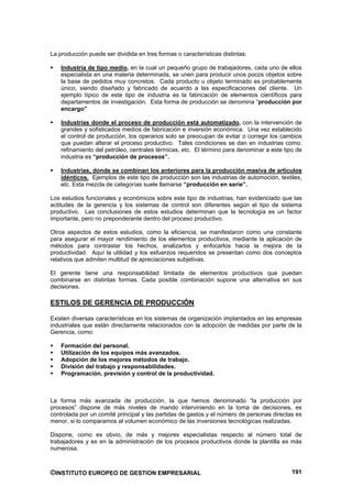 La producción puede ser dividida en tres formas o características distintas:

    Industria de tipo medio, en la cual un pequeño grupo de trabajadores, cada uno de ellos
    especialista en una materia determinada, se unen para producir unos pocos objetos sobre
    la base de pedidos muy concretos. Cada producto u objeto terminado es probablemente
    único, siendo diseñado y fabricado de acuerdo a las especificaciones del cliente. Un
    ejemplo típico de este tipo de industria es la fabricación de elementos científicos para
    departamentos de investigación. Esta forma de producción se denomina “producción por
    encargo”

    Industrias donde el proceso de producción está automatizado, con la intervención de
    grandes y sofisticados medios de fabricación e inversión económica. Una vez establecido
    el control de producción, los operarios solo se preocupan de evitar o corregir los cambios
    que puedan alterar el proceso productivo. Tales condiciones se dan en industrias como:
    refinamiento del petróleo, centrales térmicas, etc. El término para denominar a este tipo de
    industria es “producción de procesos”.

    Industrias, donde se combinan los anteriores para la producción masiva de artículos
    idénticos. Ejemplos de este tipo de producción son las industrias de automoción, textiles,
    etc. Esta mezcla de categorías suele llamarse “producción en serie”.

Los estudios funcionales y económicos sobre este tipo de industrias, han evidenciado que las
actitudes de la gerencia y los sistemas de control son diferentes según el tipo de sistema
productivo. Las conclusiones de estos estudios determinan que la tecnología es un factor
importante, pero no preponderante dentro del proceso productivo.

Otros aspectos de estos estudios, como la eficiencia, se manifestaron como una constante
para asegurar el mayor rendimiento de los elementos productivos, mediante la aplicación de
métodos para contrastar los hechos, analizarlos y enfocarlos hacia la mejora de la
productividad. Aquí la utilidad y los esfuerzos requeridos se presentan como dos conceptos
relativos que admiten multitud de apreciaciones subjetivas.

El gerente tiene una responsabilidad limitada de elementos productivos que puedan
combinarse en distintas formas. Cada posible combinación supone una alternativa en sus
decisiones.

ESTILOS DE GERENCIA DE PRODUCCIÓN

Existen diversas características en los sistemas de organización implantados en las empresas
industriales que están directamente relacionados con la adopción de medidas por parte de la
Gerencia, como:

    Formación del personal.
    Utilización de los equipos más avanzados.
    Adopción de los mejores métodos de trabajo.
    División del trabajo y responsabilidades.
    Programación, previsión y control de la productividad.



La forma más avanzada de producción, la que hemos denominado “la producción por
procesos” dispone de más niveles de mando interviniendo en la toma de decisiones, es
controlada por un comité principal y las partidas de gastos y el número de personas directas es
menor, si lo comparamos al volumen económico de las inversiones tecnológicas realizadas.

Dispone, como es obvio, de más y mejores especialistas respecto al número total de
trabajadores y es en la administración de los procesos productivos donde la plantilla es más
numerosa.



©INSTITUTO EUROPEO DE GESTION EMPRESARIAL                                                   191
 
