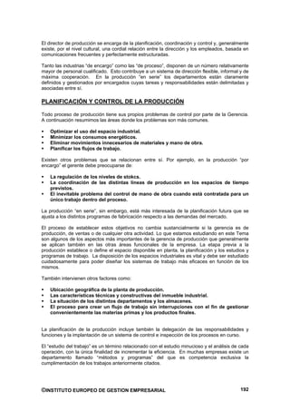 El director de producción se encarga de la planificación, coordinación y control y, generalmente
existe, por el nivel cultural, una cordial relación entre la dirección y los empleados, basada en
comunicaciones frecuentes y perfectamente estructuradas.

Tanto las industrias “de encargo” como las “de proceso”, disponen de un número relativamente
mayor de personal cualificado. Esto contribuye a un sistema de dirección flexible, informal y de
máxima cooperación. En la producción “en serie” los departamentos están claramente
definidos y gestionados por encargados cuyas tareas y responsabilidades están delimitadas y
asociadas entre sí.

PLANIFICACIÓN Y CONTROL DE LA PRODUCCIÓN

Todo proceso de producción tiene sus propios problemas de control por parte de la Gerencia.
A continuación resumimos las áreas donde los problemas son más comunes.

    Optimizar el uso del espacio industrial.
    Minimizar los consumos energéticos.
    Eliminar movimientos innecesarios de materiales y mano de obra.
    Planificar los flujos de trabajo.

Existen otros problemas que se relacionan entre sí. Por ejemplo, en la producción “por
encargo” el gerente debe preocuparse de:

    La regulación de los niveles de stokcs.
    La coordinación de las distintas líneas de producción en los espacios de tiempo
    previstos.
    El inevitable problema del control de mano de obra cuando está contratada para un
    único trabajo dentro del proceso.

La producción “en serie”, sin embargo, está más interesada de la planificación futura que se
ajusta a los distintos programas de fabricación respecto a las demandas del mercado.

El proceso de establecer estos objetivos no cambia sustancialmente si la gerencia es de
producción, de ventas o de cualquier otra actividad. Lo que estamos estudiando en este Tema
son algunos de los aspectos más importantes de la gerencia de producción que generalmente
se aplican también en las otras áreas funcionales de la empresa. La etapa previa a la
producción establece o define el espacio disponible en planta, la planificación y los estudios y
programas de trabajo. La disposición de los espacios industriales es vital y debe ser estudiado
cuidadosamente para poder diseñar los sistemas de trabajo más eficaces en función de los
mismos.

También intervienen otros factores como:

    Ubicación geográfica de la planta de producción.
    Las características técnicas y constructivas del inmueble industrial.
    La situación de los distintos departamentos y los almacenes.
    El proceso para crear un flujo de trabajo sin interrupciones con el fin de gestionar
    convenientemente las materias primas y los productos finales.


La planificación de la producción incluye también la delegación de las responsabilidades y
funciones y la implantación de un sistema de control e inspección de los procesos en curso.

El “estudio del trabajo” es un término relacionado con el estudio minucioso y el análisis de cada
operación, con la única finalidad de incrementar la eficiencia. En muchas empresas existe un
departamento llamado “métodos y programas” del que es competencia exclusiva la
cumplimentación de los trabajos anteriormente citados.




©INSTITUTO EUROPEO DE GESTION EMPRESARIAL                                                    192
 