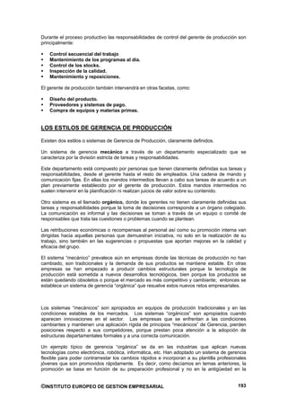 Durante el proceso productivo las responsabilidades de control del gerente de producción son
principalmente:

    Control secuencial del trabajo
    Mantenimiento de los programas al día.
    Control de los stocks.
    Inspección de la calidad.
    Mantenimiento y reposiciones.

El gerente de producción también intervendrá en otras facetas, como:

    Diseño del producto.
    Proveedores y sistemas de pago.
    Compra de equipos y materias primas.


LOS ESTILOS DE GERENCIA DE PRODUCCIÓN

Existen dos estilos o sistemas de Gerencia de Producción, claramente definidos.

Un sistema de gerencia mecánico a través de un departamento especializado que se
caracteriza por la división estricta de tareas y responsabilidades.

Este departamento está compuesto por personas que tienen claramente definidas sus tareas y
responsabilidades, desde el gerente hasta el resto de empleados. Una cadena de mando y
comunicación fijas. En ellas los mandos intermedios llevan a cabo sus tareas de acuerdo a un
plan previamente establecido por el gerente de producción. Estos mandos intermedios no
suelen intervenir en la planificación ni realizan juicios de valor sobre su contenido.

Otro sistema es el llamado orgánico, donde los gerentes no tienen claramente definidas sus
tareas y responsabilidades porque la toma de decisiones corresponde a un órgano colegiado.
La comunicación es informal y las decisiones se toman a través de un equipo o comité de
responsables que trata las cuestiones o problemas cuando se plantean.

Las retribuciones económicas o recompensas al personal así como su promoción interna van
dirigidas hacia aquellas personas que demuestran iniciativa, no solo en la realización de su
trabajo, sino también en las sugerencias o propuestas que aportan mejoras en la calidad y
eficacia del grupo.

El sistema “mecánico” prevalece aún en empresas donde las técnicas de producción no han
cambiado, son tradicionales y la demanda de sus productos se mantiene estable. En otras
empresas se han empezado a producir cambios estructurales porque la tecnología de
producción está sometida a nuevos desarrollos tecnológicos, bien porque los productos se
están quedando obsoletos o porque el mercado es más competitivo y cambiante; entonces se
establece un sistema de gerencia “orgánica” que resuelve estos nuevos retos empresariales.



Los sistemas “mecánicos” son apropiados en equipos de producción tradicionales y en las
condiciones estables de los mercados. Los sistemas “orgánicos” son apropiados cuando
aparecen innovaciones en el sector. Las empresas que se enfrentan a las condiciones
cambiantes y mantienen una aplicación rígida de principios “mecánicos” de Gerencia, pierden
posiciones respecto a sus competidores, porque prestan poca atención a la adopción de
estructuras departamentales formales y a una correcta comunicación.

Un ejemplo típico de gerencia “orgánica” se da en las industrias que aplican nuevas
tecnologías como electrónica, robótica, informática, etc. Han adoptado un sistema de gerencia
flexible para poder contrarrestar los cambios rápidos e incorporan a su plantilla profesionales
jóvenes que son promovidos rápidamente. Es decir, como decíamos en temas anteriores, la
promoción se basa en función de su preparación profesional y no en la antigüedad en la


©INSTITUTO EUROPEO DE GESTION EMPRESARIAL                                                  193
 