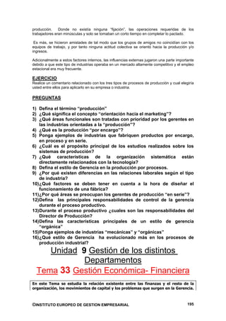 producción.    Donde no existía ninguna “fijación”, las operaciones requeridas de los
trabajadores eran minúsculas y solo se tomaban un corto tiempo en completar lo pactado.

 Es más, se hicieron amistades de tal modo que los grupos de amigos no coincidían con los
equipos de trabajo, y por tanto ninguna actitud colectiva se orientó hacia la producción y/o
ingresos.

Adicionalmente a estos factores internos, las influencias externas jugaron una parte importante
debido a que este tipo de industrias operaba en un mercado altamente competitivo y el empleo
estacional era muy frecuente.

EJERCICIO
Realice un comentario relacionado con los tres tipos de procesos de producción y cual elegiría
usted entre ellos para aplicarlo en su empresa o industria.

PREGUNTAS

1) Defina el término “producción”
2) ¿Qué significa el concepto “orientación hacia el marketing”?
3) ¿Qué áreas funcionales son tratadas con prioridad por los gerentes en
    las industrias orientadas a la “producción”?
4) ¿Qué es la producción “por encargo”?
5) Ponga ejemplos de industrias que fabriquen productos por encargo,
    en proceso y en serie.
6) ¿Cuál es el propósito principal de los estudios realizados sobre los
    sistemas de producción?
7) ¿Qué características de la organización sistemática están
    directamente relacionados con la tecnología?
8) Defina el estilo de Gerencia en la producción por procesos.
9) ¿Por qué existen diferencias en las relaciones laborales según el tipo
    de industria?
10) ¿Qué factores se deben tener en cuenta a la hora de diseñar el
    funcionamiento de una fábrica?
11) ¿Por qué áreas se preocupan los gerentes de producción “en serie”?
12) Defina las principales responsabilidades de control de la gerencia
    durante el proceso productivo.
13) Durante el proceso productivo ¿cuales son las responsabilidades del
    Director de Producción?
14) Defina las características principales de un estilo de gerencia
    “orgánica”
15) Ponga ejemplos de industrias “mecánicas” y “orgánicas”
16) ¿Qué estilo de Gerencia ha evolucionado más en los procesos de
    producción industrial?
     Unidad 9 Gestión de los distintos
             Departamentos
  Tema 33 Gestión Económica- Financiera
En este Tema se estudia la relación existente entre las finanzas y el resto de la
organización, los movimientos de capital y los problemas que surgen en la Gerencia.



©INSTITUTO EUROPEO DE GESTION EMPRESARIAL                                                  195
 