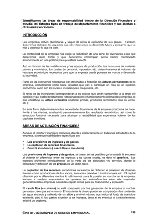 Identificamos las áreas de responsabilidad dentro de la Dirección Financiera y
estudia los distintos tipos de trabajo del departamento financiero y que afectan a
otras áreas funcionales.

INTRODUCCIÓN

Las empresas deben planificarse y seguir de cerca la ejecución de sus planes. También
deberemos distinguir los aspectos que son vitales para su desarrollo futuro y corregir lo que va
mal y potenciar lo que va bien.

La continuidad de la empresa nos exige la realización de una serie de inversiones a las que
deberemos hacer frente y que deberemos contemplar, como hemos mencionado
anteriormente, en una política presupuestaria correcta.

Así, en función de las instalaciones y los equipos de producción, los consumos de materias
primas y suministros, los costes de personal, impuestos, etc. determinaremos el volumen de
recursos económicos necesarios para que la empresa pueda ponerse en marcha y desarrolle
su actividad.

Parte de las inversiones necesarias irán destinadas a financiar los activos permanentes de la
empresa, considerando como tales, aquellos que van a participar en más de un ejercicio
económico, como son los locales, instalaciones, maquinaria, etc.

El resto de las inversiones corresponderán a los activos que serán consumidos a la largo del
ejercicio y que están directamente relacionados con el funcionamiento normal de la empresa, lo
que constituye su activo circulante (materias primas, productos terminados para su venta,
etc.).

En este Tema determinaremos las necesidades financieras de la empresa y la forma de hacer
frente a las mismas, analizando permanentemente los resultados económicos, así como la
estructura funcional necesaria para alcanzar la rentabilidad que esperamos obtener de los
capitales invertidos.

ÁREAS DE ACTUACIÓN FINANCIERA

Aunque el Director Financiero interviene directa e indirectamente en todas las actividades de la
empresa, sus responsabilidades específicas son:

    Las previsiones de ingresos y de gastos.
    La captación de recursos financieros.
    Control económico ( casch flow o circulante)

Las previsiones de ingresos y de gastos, se basan en las posibles ganancias de la empresa
al obtener un diferencial entre los ingresos y los costes totales, es decir el beneficio. Los
ingresos provienen principalmente de la venta de los productos y/o servicios, donde la
estructura y definición de los precios es un factor clave.

La captación de los recursos económicos necesarios se obtienen o provienen de diversas
fuentes como: aportaciones de los socios, inversores privados o institucionales, etc. El capital
obtenido por lo diferentes medios lo utilizaremos para la puesta en marcha de la empresa,
aunque a muchos empresarios les gustaría ser autosuficientes para este propósito,
generalmente las empresas necesitan captar fondos para su financiación y expansión.

El casch flow (circulante) no está compuesto por las ganancias de la empresa y muchas
personas creen que es lo mismo. El circulante de dinero puede ser comparado a las corrientes
de agua entrando y saliendo de un aljibe y el nivel máximo nos indica el fondo de maniobra
existente, pero si los gastos exceden a los ingresos, tanto si es eventual o transitoriamente,
existirá un problema.



©INSTITUTO EUROPEO DE GESTION EMPRESARIAL                                                   196
 
