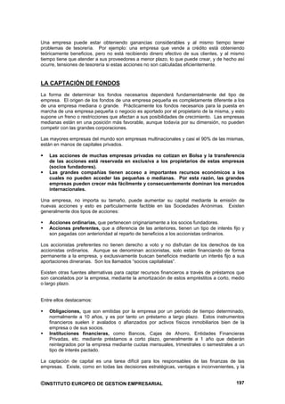 Una empresa puede estar obteniendo ganancias considerables y al mismo tiempo tener
problemas de tesorería. Por ejemplo: una empresa que vende a crédito está obteniendo
teóricamente beneficios, pero no está recibiendo dinero efectivo de sus clientes, y al mismo
tiempo tiene que atender a sus proveedores a menor plazo, lo que puede crear, y de hecho así
ocurre, tensiones de tesorería si estas acciones no son calculadas eficientemente.


LA CAPTACIÓN DE FONDOS
La forma de determinar los fondos necesarios dependerá fundamentalmente del tipo de
empresa. El origen de los fondos de una empresa pequeña es completamente diferente a los
de una empresa mediana o grande. Prácticamente los fondos necesarios para la puesta en
marcha de una empresa pequeña o negocio es aportado por el propietario de la misma, y esto
supone un freno o restricciones que afectan a sus posibilidades de crecimiento. Las empresas
medianas están en una posición más favorable, aunque todavía por su dimensión, no pueden
competir con las grandes corporaciones.

Las mayores empresas del mundo son empresas multinacionales y casi el 90% de las mismas,
están en manos de capitales privados.

   Las acciones de muchas empresas privadas no cotizan en Bolsa y la transferencia
   de las acciones está reservada en exclusiva a los propietarios de estas empresas
   (socios fundadores).
   Las grandes compañías tienen acceso a importantes recursos económicos a los
   cuales no pueden acceder las pequeñas o medianas. Por esta razón, las grandes
   empresas pueden crecer más fácilmente y consecuentemente dominan los mercados
   internacionales.

Una empresa, no importa su tamaño, puede aumentar su capital mediante la emisión de
nuevas acciones y esto es particularmente factible en las Sociedades Anónimas. Existen
generalmente dos tipos de acciones:

   Acciones ordinarias, que pertenecen originariamente a los socios fundadores.
   Acciones preferentes, que a diferencia de las anteriores, tienen un tipo de interés fijo y
   son pagadas con anterioridad al reparto de beneficios a los accionistas ordinarios.

Los accionistas preferentes no tienen derecho a voto y no disfrutan de los derechos de los
accionistas ordinarios. Aunque se denominan accionistas, solo están financiando de forma
permanente a la empresa, y exclusivamente buscan beneficios mediante un interés fijo a sus
aportaciones dinerarias. Son los llamados “socios capitalistas”.

Existen otras fuentes alternativas para captar recursos financieros a través de préstamos que
son cancelados por la empresa, mediante la amortización de estos empréstitos a corto, medio
o largo plazo.


Entre ellos destacamos:

   Obligaciones, que son emitidas por la empresa por un periodo de tiempo determinado,
   normalmente a 10 años, y es por tanto un préstamo a largo plazo. Estos instrumentos
   financieros suelen ir avalados o afianzados por activos físicos inmobiliarios bien de la
   empresa o de sus socios.
   Instituciones financieras, como Bancos, Cajas de Ahorro, Entidades Financieras
   Privadas, etc. mediante préstamos a corto plazo, generalmente a 1 año que deberán
   reintegrados por la empresa mediante cuotas mensuales, trimestrales o semestrales a un
   tipo de interés pactado.

La captación de capital es una tarea difícil para los responsables de las finanzas de las
empresas. Existe, como en todas las decisiones estratégicas, ventajas e inconvenientes, y la


©INSTITUTO EUROPEO DE GESTION EMPRESARIAL                                                197
 