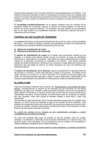 empresa debe averiguar cual es la opción financiera más apropiada para sus intereses. Una
emisión de acciones ordinarias, es decir la incorporación de nuevos socios en el capital social
puede ser la opción más barata para aumentar los fondos de maniobra o de capitalización de la
empresa, pero lleva consigo una pérdida de control en la gestión, por parte de los accionistas
existentes.

El “ensamblaje económico-financiero” es la relación existente entre los importes de los
préstamos totales de la empresa, respecto al volumen de fondos captados a través de la
emisión de nuevas acciones ordinarias. Es importante que esta relación no sea demasiado
alta ya que esto conlleva una inestabilidad financiera y fluctuaciones violentas del precio o
cotizaciones de las acciones.

CONTROL DE LOS FLUJOS DE TESORERÍA

Los analistas financieros se preocupan principalmente del control de costes y de las estrategias
de precios. Para realizar su trabajo y controlar estos parámetros se basan en la aplicación de
dos sistemas que se enfocan desde los siguientes puntos de vista:

a) Sistema de centralización de costes.
b) Sistema de centralización de la demanda.

El sistema de centralización de costes es el método más comúnmente utilizado por los
analistas y al adoptar este sistema pueden conocer la evolución de todas las actividades
económicas y comerciales de la empresa. Este sistema se utiliza preferentemente al evaluar
criterios en la aplicación de técnicas de marketing y de finanzas. Esta técnica pretende
calcular los costes de fabricación y distribución de un producto y luego determinar el precio que
deberemos fijar para lograr el volumen de ventas necesarias así como los beneficios que
esperamos obtener.

El sistema de centralización de la demanda, observa principalmente la demanda potencial
del producto y/o servicio y cuanto está dispuesto a pagar el consumidor. El análisis de los
costes internos se convierte en un factor secundario si el estudio de mercado sugiere que
existe una demanda potencial dispuesta a pagar un precio determinado, permitiendo que la
empresa pueda satisfacer esta demanda sin menoscabar la cuenta de resultados prevista.

EL CASH- FLOW
Todos los empresarios deberían tener presente que “las ganancias no es sinónimo de dinero
efectivo”. Paradójicamente, la mayoría de las empresas que se encuentran en una teórica
suspensión de pagos son rentables y están generando beneficios, pero se les ha agotado el
dinero efectivo. El mantener un riguroso control sobre el cash flow es función primaria de los
responsables financieros. Existen periodos circunstanciales donde los problemas de liquidez
son más acusados, sobre todo cuando la empresa empieza a tener éxito y crece muy
rápidamente.
Una empresa en estas condiciones, está a menudo dispuesto a expansionar sus créditos a sus
clientes y al mismo tiempo ser requerida al pago de sus deudas de forma inmediata. Este
problema se ve agravado al tener que incrementar sus compras de materias primas para cubrir
la cartera de pedidos, contratar más personal y posiblemente adquirir más maquinaria, incluso,
disponer de más espacio industrial o comercial.

Es cuando los recursos de la empresa se ven sensiblemente mermados y surgen
inevitablemente los problemas de liquidez.

El control del circulante debe tratar de guardar un riguroso equilibrio entre los créditos
utilizados y la dimensión y desarrollo de los proyectos emprendidos. En cualquier caso, esta
situación puede verse favorecida con la renegociación de los créditos con proveedores y
obtener facilidades o ampliación de los créditos existentes.

Una dependencia excesiva de recursos externos puede representar un problema permanente



©INSTITUTO EUROPEO DE GESTION EMPRESARIAL                                                    198
 