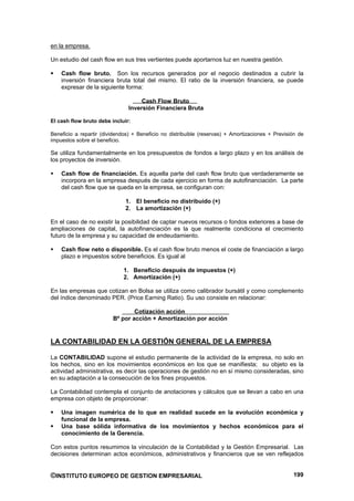en la empresa.

Un estudio del cash flow en sus tres vertientes puede aportarnos luz en nuestra gestión.

    Cash flow bruto. Son los recursos generados por el negocio destinados a cubrir la
    inversión financiera bruta total del mismo. El ratio de la inversión financiera, se puede
    expresar de la siguiente forma:

                                     Cash Flow Bruto
                                Inversión Financiera Bruta

El cash flow bruto debe incluir:

Beneficio a repartir (dividendos) + Beneficio no distribuible (reservas) + Amortizaciones + Previsión de
impuestos sobre el beneficio.

Se utiliza fundamentalmente en los presupuestos de fondos a largo plazo y en los análisis de
los proyectos de inversión.

    Cash flow de financiación. Es aquella parte del cash flow bruto que verdaderamente se
    incorpora en la empresa después de cada ejercicio en forma de autofinanciación. La parte
    del cash flow que se queda en la empresa, se configuran con:

                              1. El beneficio no distribuido (+)
                              2. La amortización (+)

En el caso de no existir la posibilidad de captar nuevos recursos o fondos exteriores a base de
ampliaciones de capital, la autofinanciación es la que realmente condiciona el crecimiento
futuro de la empresa y su capacidad de endeudamiento.

    Cash flow neto o disponible. Es el cash flow bruto menos el coste de financiación a largo
    plazo e impuestos sobre beneficios. Es igual al

                              1. Beneficio después de impuestos (+)
                              2. Amortización (+)

En las empresas que cotizan en Bolsa se utiliza como calibrador bursátil y como complemento
del índice denominado PER. (Price Earning Ratio). Su uso consiste en relacionar:

                                 Cotización acción
                         Bº por acción + Amortización por acción


LA CONTABILIDAD EN LA GESTIÓN GENERAL DE LA EMPRESA

La CONTABILIDAD supone el estudio permanente de la actividad de la empresa, no solo en
los hechos, sino en los movimientos económicos en los que se manifiesta; su objeto es la
actividad administrativa, es decir las operaciones de gestión no en sí mismo consideradas, sino
en su adaptación a la consecución de los fines propuestos.

La Contabilidad contempla el conjunto de anotaciones y cálculos que se llevan a cabo en una
empresa con objeto de proporcionar:

    Una imagen numérica de lo que en realidad sucede en la evolución económica y
    funcional de la empresa.
    Una base sólida informativa de los movimientos y hechos económicos para el
    conocimiento de la Gerencia.

Con estos puntos resumimos la vinculación de la Contabilidad y la Gestión Empresarial. Las
decisiones determinan actos económicos, administrativos y financieros que se ven reflejados


©INSTITUTO EUROPEO DE GESTION EMPRESARIAL                                                          199
 