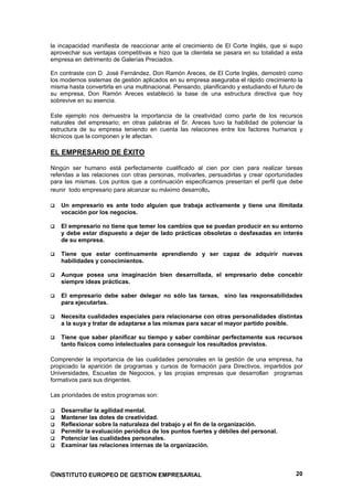 la incapacidad manifiesta de reaccionar ante el crecimiento de El Corte Inglés, que si supo
aprovechar sus ventajas competitivas e hizo que la clientela se pasara en su totalidad a esta
empresa en detrimento de Galerías Preciados.

En contraste con D. José Fernández, Don Ramón Areces, de El Corte Inglés, demostró como
los modernos sistemas de gestión aplicados en su empresa aseguraba el rápido crecimiento la
misma hasta convertirla en una multinacional. Pensando, planificando y estudiando el futuro de
su empresa, Don Ramón Areces estableció la base de una estructura directiva que hoy
sobrevive en su esencia.

Este ejemplo nos demuestra la importancia de la creatividad como parte de los recursos
naturales del empresario; en otras palabras el Sr. Areces tuvo la habilidad de potenciar la
estructura de su empresa teniendo en cuenta las relaciones entre los factores humanos y
técnicos que la componen y le afectan.

EL EMPRESARIO DE ÉXITO

Ningún ser humano está perfectamente cualificado al cien por cien para realizar tareas
referidas a las relaciones con otras personas, motivarles, persuadirlas y crear oportunidades
para las mismas. Los puntos que a continuación especificamos presentan el perfil que debe
reunir todo empresario para alcanzar su máximo desarrollo.

   Un empresario es ante todo alguien que trabaja activamente y tiene una ilimitada
   vocación por los negocios.

   El empresario no tiene que temer los cambios que se puedan producir en su entorno
   y debe estar dispuesto a dejar de lado prácticas obsoletas o desfasadas en interés
   de su empresa.

   Tiene que estar continuamente aprendiendo y ser capaz de adquirir nuevas
   habilidades y conocimientos.

   Aunque posea una imaginación bien desarrollada, el empresario debe concebir
   siempre ideas prácticas.

   El empresario debe saber delegar no sólo las tareas, sino las responsabilidades
   para ejecutarlas.

   Necesita cualidades especiales para relacionarse con otras personalidades distintas
   a la suya y tratar de adaptarse a las mismas para sacar el mayor partido posible.

   Tiene que saber planificar su tiempo y saber combinar perfectamente sus recursos
   tanto físicos como intelectuales para conseguir los resultados previstos.

Comprender la importancia de las cualidades personales en la gestión de una empresa, ha
propiciado la aparición de programas y cursos de formación para Directivos, impartidos por
Universidades, Escuelas de Negocios, y las propias empresas que desarrollan programas
formativos para sus dirigentes.

Las prioridades de estos programas son:

   Desarrollar la agilidad mental.
   Mantener las dotes de creatividad.
   Reflexionar sobre la naturaleza del trabajo y el fin de la organización.
   Permitir la evaluación periódica de los puntos fuertes y débiles del personal.
   Potenciar las cualidades personales.
   Examinar las relaciones internas de la organización.




©INSTITUTO EUROPEO DE GESTION EMPRESARIAL                                                  20
 