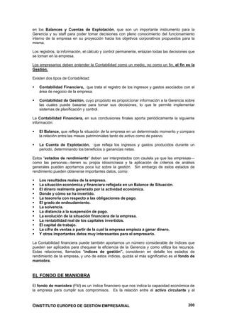 en los Balances y Cuentas de Explotación, que son un importante instrumento para la
Gerencia y su staff para poder tomar decisiones con pleno conocimiento del funcionamiento
interno de la empresa en su proyección hacia los objetivos corporativos propuestos para la
misma.

Los registros, la información, el cálculo y control permanente, enlazan todas las decisiones que
se toman en la empresa.

Los empresarios deben entender la Contabilidad como un medio, no como un fin, el fin es la
Gestión.

Existen dos tipos de Contabilidad:

    Contabilidad Financiera, que trata el registro de los ingresos y gastos asociados con el
    área de negocio de la empresa.

    Contabilidad de Gestión, cuyo propósito es proporcionar información a la Gerencia sobre
    las cuales puede basarse para tomar sus decisiones, lo que le permite implementar
    sistemas de planificación y control.

La Contabilidad Financiera, en sus conclusiones finales aporta periódicamente la siguiente
información:

    El Balance, que refleja la situación de la empresa en un determinado momento y compara
    la relación entre las masas patrimoniales tanto de activo como de pasivo.

    La Cuenta de Explotación, que refleja los ingresos y gastos producidos durante un
    periodo, determinando los beneficios o ganancias netas.

Estos “estados de rendimiento” deben ser interpretados con cautela ya que las empresas—
como las personas—tienen su propia idiosincrasia y la aplicación de criterios de análisis
generales pueden aportarnos poca luz sobre la gestión. Sin embargo de estos estados de
rendimiento pueden obtenerse importantes datos, como:

    Los resultados reales de la empresa.
    La situación económica y financiera reflejada en un Balance de Situación.
    El dinero realmente generado por la actividad económica.
    Donde y cómo se ha invertido.
    La tesorería con respecto a las obligaciones de pago.
    El grado de endeudamiento.
    La solvencia.
    La distancia a la suspensión de pago.
    La evolución de la situación financiera de la empresa.
    La rentabilidad real de los capitales invertidos.
    El capital de trabajo.
    La cifra de ventas a partir de la cual la empresa empieza a ganar dinero.
    Y otros importantes datos muy interesantes para el empresario.

La Contabilidad financiera puede también aportarnos un número considerable de índices que
pueden ser aplicados para chequear la eficiencia de la Gerencia y como utiliza los recursos.
Estas relaciones, llamados “índices de gestión”, consideran en detalle los estados de
rendimiento de la empresa, y uno de estos índices, quizás el más significativo es el fondo de
maniobra.


EL FONDO DE MANIOBRA

El fondo de maniobra (FM) es un índice financiero que nos indica la capacidad económica de
la empresa para cumplir sus compromisos. Es la relación entre el activo circulante y el



©INSTITUTO EUROPEO DE GESTION EMPRESARIAL                                                   200
 