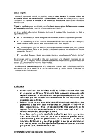 pasivo exigible.

Los activos circulantes pueden ser definidos como el dinero efectivo y aquellos valores de
activo que pueden ser transformados rápidamente en efectivo. En este apartado podemos
considerar los créditos a clientes y los productos terminados, pero no los elementos
inmovilizados.

El pasivo exigible puede ser definido como la deuda a corto plazo de la empresa con sus
acreedores (proveedores, personal, consumos energéticos, etc.).

Un breve análisis a los índices de gestión derivados de estas partidas financieras, nos dará la
siguiente situación:

    1,5 es considerado un índice ideal para una empresa que fabrica y vende sus productos.

    1,2 es un valor bajo, e indica síntomas de atonía financiera. Una insolvencia a corto plazo
    de la cuenta de cliente, podría crear una situación crítica en la empresa.

    1,0 pronostica una situación peligrosa porque la empresa no dispone de activo circulante
    suficiente para hacer frente a sus deudas inmediatas y presenta una situación de “teórica
    suspensión de pagos”

    0,1 por debajo de estos índices, la empresa entraría en una situación de “quiebra técnica”.

Sin embargo, valores como 2,0 o más altos evidencian una utilización incorrecta de los
recursos, ya que la empresa dispone de efectivos sobrantes improductivos que convertidos en
activos fijos, probablemente rendirían más beneficio.

La Contabilidad de Gestión se nutre de la información obtenida de la contabilidad financiera.
También aporta datos sobre los productos más rentables y permite revisar y controlar los
costes generales de la empresa.




RESUMEN

        Hemos estudiado las distintas áreas de responsabilidad financiera
        en las cuales un Director Financiero debe intervenir, sin entrar en la
        explicación de otros métodos más complejos pero que también son
        utilizados por los responsables financieros de las empresas para
        alcanzar sus objetivos.
        Existen como hemos visto tres áreas de actuación financiera y los
        problemas a los que debe enfrentarse el Director Financiero en
        cada circunstancia. Para un conocimiento más profundo de la
        gestión financiera recomendamos al alumno que realice el curso
        Análisis Financiero editado por el IEGE.
        Como todos sabemos la constante evolución que tiene la empresa,
        como ente dinámico que es, para ser armoniosa, precisa de un
        conocimiento y control permanente de la misma. La falta de
        recursos, de tiempo o la continua presión a que se ve sometido el
        empresario, hacen que la mayoría de ellos no controlen su empresa
        y lo que es peor, que no la conozcan.


©INSTITUTO EUROPEO DE GESTION EMPRESARIAL                                                  201
 