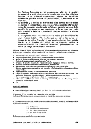 La función financiera es un componente vital en la gestión
       empresarial y está directamente relacionada con los objetivos
       básicos de la actividad administrativa, donde las decisiones
       financieras pueden afectar las proyecciones o decisiones de la
       Gerencia.
       El Balance y la Cuenta de Resultados y los demás datos y cifras
       contables y extracontables pueden aportar abundante información
       sobre la empresa, pero también reflejan el aspecto humano de la
       gestión de los negocios que puede ser un factor muy importante
       para conocer el éxito de la misma así como su solvencia o solidez
       económica.
       Las empresas antes de entrar en crisis pasan por dificultades de
       muy diversa índole. Dificultades que no son solo, aunque sí
       frecuente, de índole financiero y que permiten hablar de su estado
       previo a la insolvencia, difícil de caracterizar, jurídica y
       económicamente, que podríamos denominar “pre-insolvencia”. Es
       decir: de riesgo de insolvencia inminente.
Algunas veces de forma intencionada los responsables financieros aportan datos que
distorsionan o maquillan la información sobre la situación real de la empresa, como:

   Una amortización excesiva en los valores de Activo.
   Valoración deficiente de los stocks y demás valores especulativos.
   No hacer figurar en el Activo partidas que lo componen realmente.
   Estimación exagerada de los valores del Pasivo.
   Creación de deudas imaginarias y supuestas, con el pago de intereses ficticios.
   Producir amortizaciones de deudas con cargo a beneficios.
   Hacer figurar gastos supuestos y quebrantos imaginarios o exagerados.
   Abonar las cuentas especulativas por importes inferiores a los resultados percibidos
   en las ventas.
   Dejar de abonar ventas, no anotando cobros realizados.
   Cargar compras o prestación de servicios externos por cantidades superiores a las
   realizadas simulando compras ficticias o aumentando los importes reales.
   Suponer retornos, devoluciones o falta de cobros irreales.
   Introducir en el flujo de tesorería dinero perteneciente de otras fuentes para que
   aparezcan como ventas reales,
   Etc.

Ejercicio práctico

A continuación le presentamos un test que mide sus conocimientos financieros.

 Ponga una “X” en la casilla que crea usted es la correcta.
(Al final del Tema se presenta un cuadro donde se marcan las respuestas correctas.


1. El estado que resume las operaciones cuyo saldo indica un beneficio o una pérdida de
un ejercicio se llama.

                     a) Un Balance
                     b) Los Recursos Permanentes
                     c) Una cuenta de resultados
                     d) Una situación de capital

2. Una cuenta de resultados se prepara para



©INSTITUTO EUROPEO DE GESTION EMPRESARIAL                                            202
 