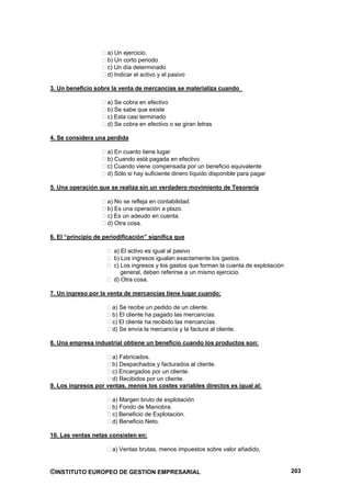 a) Un ejercicio.
                     b) Un corto periodo
                     c) Un día determinado
                     d) Indicar el activo y el pasivo

3. Un beneficio sobre la venta de mercancías se materializa cuando

                     a) Se cobra en efectivo
                     b) Se sabe que existe
                     c) Esta casi terminado
                     d) Se cobra en efectivo o se giran letras

4. Se considera una perdida

                     a) En cuanto tiene lugar
                     b) Cuando está pagada en efectivo
                     c) Cuando viene compensada por un beneficio equivalente
                     d) Sólo si hay suficiente dinero líquido disponible para pagar

5. Una operación que se realiza sin un verdadero movimiento de Tesorería

                     a) No se refleja en contabilidad.
                     b) Es una operación a plazo.
                     c) Es un adeudo en cuenta.
                     d) Otra cosa.

6. El “principio de periodificación” significa que

                       a) El activo es igual al pasivo
                       b) Los ingresos igualan exactamente los gastos.
                       c) Los ingresos y los gastos que forman la cuenta de explotación
                          general, deben referirse a un mismo ejercicio.
                       d) Otra cosa.

7. Un ingreso por la venta de mercancías tiene lugar cuando:

                       a) Se recibe un pedido de un cliente.
                       b) El cliente ha pagado las mercancías.
                       c) El cliente ha recibido las mercancías.
                       d) Se envía la mercancía y la factura al cliente.

8. Una empresa industrial obtiene un beneficio cuando los productos son:

                      a) Fabricados.
                      b) Despachados y facturados al cliente.
                      c) Encargados por un cliente.
                      d) Recibidos por un cliente.
9. Los ingresos por ventas, menos los costes variables directos es igual al:

                       a) Margen bruto de explotación
                       b) Fondo de Maniobra.
                       c) Beneficio de Explotación.
                       d) Beneficio Neto.

10. Las ventas netas consisten en:

                       a) Ventas brutas, menos impuestos sobre valor añadido,


©INSTITUTO EUROPEO DE GESTION EMPRESARIAL                                                 203
 