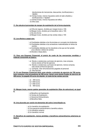 devoluciones de mercancías, descuentos, bonificaciones o
                         rápeles.
                      b) Ventas brutas, menos impuestos sobre el valor añadido y
                         bonificaciones o “rápeles”.
                      c) Ventas brutas, menos impuestos de tráfico.
                      d) Otra cosa.

11. Se calcula el porcentaje de margen de explotación de la forma siguiente:

                     a) Cifra de negocio, dividido por margen bruto x 100.
                     b) Margen bruto, dividido por el beneficio neto x 100.
                     c) De otra forma.
                     d) Margen bruto, dividido por las ventas netas x 100

12. Los efectos a pagar son:

                     a) Cantidades debidas a los Accionistas en concepto de dividendos
                     b) Cantidades debidas a los acreedores materializadas en letras de
                         cambio.
                     c) Cantidades debidas por los deudores a los que se han girado
                        unos efectos o letras de cambio.
                     d) Deudas a largo plazo.

13. Para una Empresa Comercial, el precio de coste de las mercancías vendidas o
material consumido es igual a:

                    a) Stocks o existencias a principio de ejercicio, mas compras,
                       menos stocks al final de ejercicio.
                    b) Stocks o existencias a principio de ejercicio, menos compras,
                       más stocks al final de ejercicio.
                    c) Compras, más remuneraciones pagadas al personal.
                    d) Otra fórmula.
14. Si una Empresa Comercial tiene unos stocks a principio de ejercicio de 750 euros,
hace compras a los proveedores de 250 euros, tienen unos stocks finales de ejercicio de
400 euros, ha pagado 40 euros de alquiler, el coste de las ventas será de:

                     a) 250 euros.
                     b) 1.000 euros.
                     c) 1.050 euros.
                     d) 600 euros.

15. Margen bruto, menos gastos generales de explotación (fijos de estructura), es igual
a:
                    a) Beneficio de Explotación.
                    b) Ventas de Explotación.
                    c) Ganancia Extraordinaria.
                    d) Beneficio Neto.

16. Una plusvalía por cesión de elementos del activo inmovilizado es:

                   a) Un beneficio de explotación.
                   b) Una ganancia extraordinaria o beneficio atípico.
                   c) Un beneficio anterior.
                   d) Un beneficio normal.

17. Beneficio de explotación, menos pérdidas o beneficios extraordinarios anteriores es
igual a:




©INSTITUTO EUROPEO DE GESTION EMPRESARIAL                                                 204
 