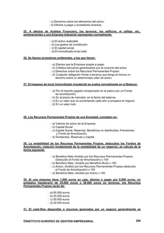 c) Derechos sobre los elementos del activo.
                    d) Efectos a pagar y acreedores diversos.

25. A efectos de Análisis Financiero, los terrenos, los edificios, el utillaje, etc.,
pertenecientes a una Empresa Industrial representan normalmente:

                     a) El activo realizable.
                     b) Los gastos de constitución
                     c) El capital social.
                     d) El inmovilizado bruto total.

26. Se llaman acreedores preferentes, a los que tienen:

                      a) Efectos que la Empresa acepta a pagar.
                      b) Créditos bancarios garantizados por el conjunto del activo
                      c) Derechos sobre los Recursos Permanentes Propios.
                      d) Cualquier obligación frente a terceros que tenga al menos un
                         derecho sobre un determinado valor de activo.

27. El traspaso de local (inmovilizado inmaterial) se evalúa normalmente en el Balance:

                      a) Por el importe pagado compensado en el pasivo por un Fondo
                         de amortización)
                      b) En el precio de mercado, en la fecha del balance.
                      c) En un valor que va aumentando cada año si prospera el negocio
                      d) En un valor nulo.



28. Los Recursos Permanentes Propios de una Sociedad, consisten en:

                      a) Valores de activo de la Empresa
                      b) Capital Social
                      c) Capital Social, Reservas, Beneficios no distribuidos, Previsiones
                         y Fondo de Amortización.
                      d) Dividendos, Reservas y Capital.

29. La rentabilidad de los Recursos Permanentes Propios, deducidos los Fondos de
Amortización, (relación fundamental de la rentabilidad de un negocio), se calcula de la
forma siguiente:

                      a) Beneficio Neto dividido por los Recursos Permanentes Propios
                         (Deducido el Fondo de Amortización) x 100
                      b) Beneficio Neto, dividido por Beneficio Bruto x 100
                      c) Activo, dividido por los Recursos Permanentes Propios (deducido
                         el Fondo de Amortización) x 100
                      d) Beneficio Neto, dividido por Activo x 100

30. Si una empresa tiene 1.000 euros en caja, efectos a pagar por 6.000 euros, un
préstamo hipotecario de 25.000 euros y 50.000 euros en terrenos, los Recursos
Permanentes Propios serán de:

                    a) 65.000 euros
                    b) 25.000 euros
                    c) 50.000 euros
                    d) 20.000 euros

31. El cash-flow disponible o recursos generados por un negocio generalmente se



©INSTITUTO EUROPEO DE GESTION EMPRESARIAL                                                    206
 