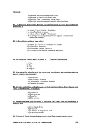 refieren a:

                    a) Beneficio Neto distribuible y amortización.
                    b) Beneficio no distribuido y amortización.
                    c) Beneficio Total y los intereses a largo plazo.
                    d) Beneficio antes del pago de impuestos sobre beneficios.

32. Los Recursos Permanentes Propios, una vez deducidos el Fondo de Amortización
son iguales a:

                    a) Activo + Pasivo Exigible + Resultados.
                    b) Activo Total de la empresa.
                    c) Activo – (Pasivo Exigible + Resultados)
                    d) El valor por el que se podría vender un negocio, considerándolo
                       el fondo de comercio.

33. En Contabilidad, se llama “operación”:

                   a) Todo lo que provoca un beneficio o una pérdida.
                   b) Toda compra al contado.
                   c) Toda venta al contado o a plazos.
                   d) Todo cambio que afecte al balance de la empresa.




34. Una operación siempre afecta al menos a       .. Cuentas(s) del Balance.

                    a) Una
                   b) Dos
                   c) Tres
                   d) Ninguna

35. Una operación sobre la venta de mercancías normalmente se considera realizada
cuando estas mercancías están:

                    a) Fabricadas.
                    b) Recibidas por el cliente.
                    c) Despachadas y facturadas al cliente.
                    d) Pagadas al contado.

36. Un valor realizable a corto plazo, se convierte normalmente en dinero líquido o se
utiliza completamente a un plazo de:

                    a) Un ejercicio
                    b) Seis semanas.
                    c) Dos años.
                    d) Otra duración.

37. Bienes materiales fijos adquiridos (y valorados a su coste) para ser utilizado en la
empresa, son:

                    a) Inmovilizado Bruto.
                    b) El Capital.
                    c) El derecho de traspaso del local.
                    d) El Activo Realizable.

38. El Fondo de Comercio cuando se encuentra en el Balance se considera como:



©INSTITUTO EUROPEO DE GESTION EMPRESARIAL                                                207
 