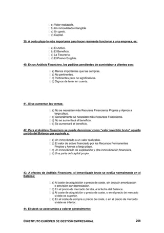 a) Valor realizable.
                    b) Un inmovilizado intangible
                    c) Un gasto.
                    d) Capital.

39. A corto plazo lo más importante para hacer realmente funcionar a una empresa, es:

                    a) El Activo.
                    b) El Beneficio.
                    c) La Tesorería.
                    d) El Pasivo Exigible.

40. En un Análisis Financiero, los pedidos pendientes de suministrar a clientes son:

                     a) Menos importantes que las compras.
                     b) No pertinentes.
                     c) Pertinentes pero no significativos.
                     d) Dignos de tener en cuenta.




41. Si se aumentan las ventas:

                     a) No se necesitan más Recursos Financieros Propios y Ajenos a
                        largo plazo.
                     b) Generalmente se necesitan más Recursos Financieros.
                     c) No se aumentará el beneficio.
                     d) Se aumentará el beneficio.

42. Para el Análisis Financiero se puede denominar como “valor invertido bruto” aquella
partida del Balance que equivale a:

                     a) Un inmovilizado o un valor realizable.
                     b) El valor de activo financiado por los Recursos Permanentes
                        Propios y Ajenos a largo plazo.
                     c) Un inmovilizado de explotación y otra inmovilización financiera.
                     d) Una parte del capital propio.




43. A efectos de Análisis Financiero, el inmovilizado bruto se evalúa normalmente en el
Balance:

                     a) Al coste de adquisición o precio de coste, sin deducir amortización
                        o provisión por depreciación.
                     b) En el precio de mercado del día, a la fecha del Balance.
                     c) Al coste de adquisición o precio de coste, o en el precio de mercado
                        si éste es superior.
                     d) En el coste de compra o precio de coste, o en el precio de mercado
                        si éste es inferior.

44. El stock se acostumbra a valorar generalmente:



©INSTITUTO EUROPEO DE GESTION EMPRESARIAL                                                  208
 