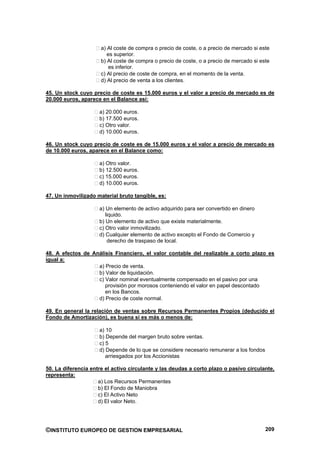 a) Al coste de compra o precio de coste, o a precio de mercado si este
                         es superior.
                      b) Al coste de compra o precio de coste, o a precio de mercado si este
                         es inferior.
                      c) Al precio de coste de compra, en el momento de la venta.
                      d) Al precio de venta a los clientes.

45. Un stock cuyo precio de coste es 15.000 euros y el valor a precio de mercado es de
20.000 euros, aparece en el Balance así:

                     a) 20.000 euros.
                     b) 17.500 euros.
                     c) Otro valor.
                     d) 10.000 euros.

46. Un stock cuyo precio de coste es de 15.000 euros y el valor a precio de mercado es
de 10.000 euros, aparece en el Balance como:

                     a) Otro valor.
                     b) 12.500 euros.
                     c) 15.000 euros.
                     d) 10.000 euros.

47. Un inmovilizado material bruto tangible, es:

                     a) Un elemento de activo adquirido para ser convertido en dinero
                        liquido.
                     b) Un elemento de activo que existe materialmente.
                     c) Otro valor inmovilizado.
                     d) Cualquier elemento de activo excepto el Fondo de Comercio y
                         derecho de traspaso de local.

48. A efectos de Análisis Financiero, el valor contable del realizable a corto plazo es
igual a:
                   a) Precio de venta.
                   b) Valor de liquidación.
                   c) Valor nominal eventualmente compensado en el pasivo por una
                      provisión por morosos conteniendo el valor en papel descontado
                      en los Bancos.
                   d) Precio de coste normal.

49. En general la relación de ventas sobre Recursos Permanentes Propios (deducido el
Fondo de Amortización), es buena si es más o menos de:

                     a) 10
                     b) Depende del margen bruto sobre ventas.
                     c) 5
                     d) Depende de lo que se considere necesario remunerar a los fondos
                        arriesgados por los Accionistas

50. La diferencia entre el activo circulante y las deudas a corto plazo o pasivo circulante,
representa:
                     a) Los Recursos Permanentes
                     b) El Fondo de Maniobra
                     c) El Activo Neto
                     d) El valor Neto.




©INSTITUTO EUROPEO DE GESTION EMPRESARIAL                                                 209
 