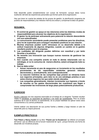 Este desarrollo podrá complementarse con cursos de formación, aunque éstos nunca
sustituirán del todo las experiencias personales que forman parte de la organización.

Hay que tener en cuenta las edades de los grupos de gestión, la planificación progresiva de
puestos de responsabilidad y los métodos internos de evaluar y compensar la labor de gestión.



RESUMEN.

1. El control de gestión se apoya en las relaciones entre los distintos niveles de
   responsabilidad para alcanzar los objetivos de la organización.
2. El gestor ha de participar activamente para potenciar la relación descendente
   con sus subordinados.
3. La comunicación ascendente puede presentar problemas para los directivos,
   pero ha de superarlas para conseguir resultados positivos en esa relación.
4. Muchas empresas pueden sufrir retrocesos en su desarrollo debido a la
   actitud inoperante de algunos dirigentes, cuando un cambio en la gestión
   resultaría positivo para la empresa.
5. Las cualidades del dirigente pueden definirse con exactitud y por tanto
   llevarlas a la práctica.
6. Se necesita una innovación que busque nuevas maneras de gestionar las
   empresas.
7. Aún cuando una compañía acierte en todo lo demás relacionado con su
   estrategia, si no lo comunica de manera efectiva, estará arriesgando todo su
   trabajo.
8. Qué se debe evitar:
       Actuar meramente en pos de asegurarse un incremento en los resultados
       provenientes de las capacidades existentes generará retornos
       decrecientes y, eventualmente, será contraproducente.
       La reacción instintiva de las compañías bajo presión es retraerse hacia
       sus negocios principales, pero ésta no es una estrategia práctica si son
       estos mismos negocios los que están siendo atacados.
       Las compañías generalmente, intentan incrementar sus ingresos a través
       de recortes en los gastos discrecionales tan cuantiosos que llegan a
       comprometer las inversiones de largo plazo potencialmente productivas.


EJERCICIO

Acción y atención son dos aspectos esenciales en el trabajo de un dirigente. También resultan
vitales la estrategia, la capacidad de planificar y de medir las posibilidades. Pero la prueba
auténtica de lo que el alumno va aprendiendo, es su propia habilidad de aplicar todos estos
conocimientos a su carrera profesional.

Intente realizar una descripción de sus puntos fuertes y débiles y luego trácese un plan de
desarrollo para su mejora personal.



EJEMPLO PRÁCTICO (I)

Tom Peters y Nancy Austin en su libro “Pasión por la Excelencia” se refieren al concepto
de”tutoría” que se diferencia de la función tradicional de “guía”, porque fomenta una forma de
desarrollo con iniciativas propias.




©INSTITUTO EUROPEO DE GESTION EMPRESARIAL                                                  21
 