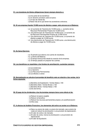 51. Los tenedores de títulos obligaciones tienen siempre derecho a:

                     a) Una parte de los beneficios
                     b) Un derecho prioritario sobre el activo
                     c) Un tipo de interés fijo
                     d) Nada más de lo que tienen los acreedores ordinarios.

52. Si una empresa liquida 15.000 euros de efectos a pagar, esto provoca en el Balance:

                     a) Un aumento de Tesorería de 15.000 euros, u aumento de los
                        Recursos Permanentes Propios de 15.000 euros.
                     b) Una disminución de Tesorería de 15.000 euros, un aumento de
                        los Recursos Permanentes Propios de 15.000 euros.
                     c) Una disminución de Tesorería de 15.000 euros, un aumento de
                        efectos a pagar de 15.000 euros.
                     d) Una disminución de Tesorería de 15.000 euros, una disminución
                        de efectos a pagar de 15.000 euros.




53. Se llama Ejercicio:

                     a)   El periodo que abarca una cuenta de resultados.
                     b)   La fecha del Balance.
                     c)   El tiempo transcurrido desde la creación de la empresa.
                     d)   El tiempo pasado en preparar las cuentas.

54. Los beneficios no repartidos y los fondos de amortización, aumentan siempre:

                     a) Las existencias.
                     b) La tesorería
                     c) Los Recursos Permanentes
                     d) Los efectos a cobrar.

55. Normalmente se calcula el porcentaje de beneficio neto en relación a las ventas, de la
forma siguiente:

                      a) Beneficio de Explotación / Ventas Netas x 100
                      b) Beneficio Neto / Ventas Brutas x 100
                      c) Beneficio Bruto / Ventas Netas x 100
                      d) De otra forma.

56. El pago de los dividendos a los Accionistas siempre tiene como efecto el de:

                      a) Reducir el pasivo exigible
                      b) Reducir el beneficio
                      c) Reducir los recursos permanentes propios y la autofinanciación
                      d) Otra cosa.

57. A efectos de Análisis Financiero, los elementos del activo se anotan en el Balance:

                      a) Sea a su precio de coste o a precio de mercado, sea a precio de
                         coste sin reducir la amortización o una provisión de depreciación.
                      b) Al valor de venta o de mercado.
                      c) Al valor de venta, menos la amortización o una provisión de
                         depreciación.
                      d) Al valor de liquidación.



©INSTITUTO EUROPEO DE GESTION EMPRESARIAL                                                     210
 