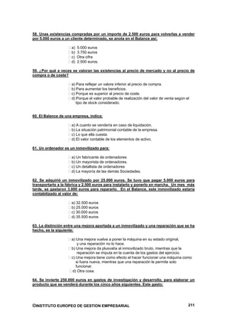 58. Unas existencias compradas por un importe de 2.500 euros para volverlas a vender
por 5.000 euros a un cliente determinado, se anota en el Balance así:

                     a)   5.000 euros
                     b)   3.750 euros
                     c)   Otra cifra
                     d)   2.500 euros.

59. ¿Por qué a veces se valoran las existencias al precio de mercado y no al precio de
compra o de coste?

                     a) Para reflejar un valore inferior al precio de compra.
                     b) Para aumentar los beneficios.
                     c) Porque es superior al precio de coste.
                     d) Porque el valor probable de realización del valor de venta según el
                        tipo de stock considerado.


60. El Balance de una empresa, indica:

                     a) A cuanto se vendería en caso de liquidación.
                     b) La situación patrimonial contable de la empresa.
                     c) Lo que ella cuesta.
                     d) El valor contable de los elementos de activo.

61. Un ordenador es un inmovilizado para:

                     a) Un fabricante de ordenadores
                     b) Un mayorista de ordenadores.
                     c) Un detallista de ordenadores
                     d) La mayoría de las demás Sociedades.

62. Se adquirió un inmovilizado por 25.000 euros. Se tuvo que pagar 5.000 euros para
transportarlo a la fábrica y 2.500 euros para instalarlo y ponerlo en marcha. Un mes más
tarde, se gastaron 3.000 euros para repararlo. En el Balance, este inmovilizado estaría
contabilizado al valor de:

                     a) 32.500 euros
                     b) 25.000 euros
                     c) 30.000 euros
                     d) 35.500 euros

63. La distinción entre una mejora aportada a un inmovilizado y una reparación que se ha
hecho, es la siguiente:

                     a) Una mejora vuelve a poner la máquina en su estado original,
                         y una reparación no lo hace.
                     b) Una mejora da plusvalía al inmovilizado bruto, mientras que la
                         reparación se imputa en la cuenta de los gastos del ejercicio.
                     c) Una mejora tiene como efecto el hacer funcionar una máquina como
                        si fuera nueva, mientras que una reparación le permite solo
                        funcionar.
                      d) Otra cosa.

64. Se invierte 250.000 euros en gastos de investigación y desarrollo, para elaborar un
producto que se venderá durante los cinco años siguientes. Este gasto:




©INSTITUTO EUROPEO DE GESTION EMPRESARIAL                                                 211
 