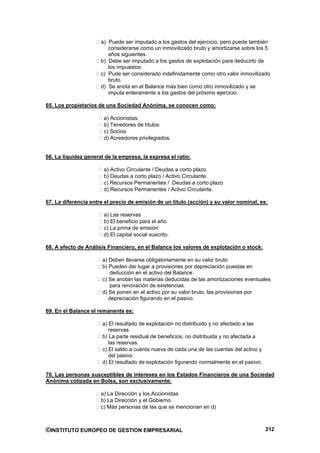a) Puede ser imputado a los gastos del ejercicio, pero puede también
                         considerarse como un inmovilizado bruto y amortizarse sobre los 5
                         años siguientes.
                      b) Debe ser imputado a los gastos de explotación para deducirlo de
                         los impuestos
                      c) Pude ser considerado indefinidamente como otro valor inmovilizado
                         bruto.
                      d) Se anota en el Balance más bien como otro inmovilizado y se
                         imputa enteramente a los gastos del próximo ejercicio.

65. Los propietarios de una Sociedad Anónima, se conocen como:

                       a) Accionistas.
                       b) Tenedores de títulos
                       c) Socios
                       d) Acreedores privilegiados.


66. La liquidez general de la empresa, la expresa el ratio:

                       a) Activo Circulante / Deudas a corto plazo.
                       b) Deudas a corto plazo / Activo Circulante.
                       c) Recursos Permanentes / Deudas a corto plazo
                       d) Recursos Permanentes / Activo Circulante.

67. La diferencia entre el precio de emisión de un titulo (acción) y su valor nominal, es:

                       a) Las reservas
                       b) El beneficio para el año
                       c) La prima de emisión
                       d) El capital social suscrito.

68. A efecto de Análisis Financiero, en el Balance los valores de explotación o stock:

                       a) Deben llevarse obligatoriamente en su valor bruto
                       b) Pueden dar lugar a provisiones por depreciación puestas en
                          deducción en el activo del Balance.
                       c) Se anotan las materias deducidas de las amortizaciones eventuales
                          para renovación de existencias.
                       d) Se ponen en el activo por su valor bruto, las provisiones por
                          depreciación figurando en el pasivo.

69. En el Balance el remanente es:

                       a) El resultado de explotación no distribuido y no afectado a las
                          reservas.
                       b) La parte residual de beneficios, no distribuida y no afectada a
                          las reservas.
                       c) El saldo a cuenta nueva de cada una de las cuentas del activo y
                          del pasivo.
                       d) El resultado de explotación figurando normalmente en el pasivo.

70. Las personas susceptibles de intereses en los Estados Financieros de una Sociedad
Anónima cotizada en Bolsa, son exclusivamente:

                      a) La Dirección y los Accionistas
                      b) La Dirección y el Gobierno
                      c) Más personas de las que se mencionan en d)



©INSTITUTO EUROPEO DE GESTION EMPRESARIAL                                                   212
 