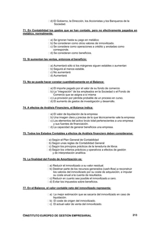 d) El Gobierno, la Dirección, los Accionistas y los Banqueros de la
                         Sociedad.

71. En Contabilidad los gastos que se han contado, pero no efectivamente pagados en
metálico, normalmente:

                      a) Se ignoran hasta su pago en metálico
                      b) Se consideran como otros valores de inmovilizado.
                      c) Se considera como operaciones a crédito y anotadas como
                         corresponde.
                      d) Se consideran como beneficios.

72. Si aumentan las ventas, entonces el beneficio:

                      a) Aumentará sólo si los márgenes siguen estables o aumentan
                      b) Seguirá al menos estable.
                      c) No aumentará
                      d) Aumentará

73. No se puede hacer constar cuantitativamente en el Balance:

                      a) El importe pagado por el valor de su fondo de comercio
                      b) La “integración” de los empleados en la Sociedad o el Fondo de
                         Comercio que se asigna a sí misma
                      c) La provisión por pérdida probable de un proceso en curso.
                      d) El aumento de gastos de investigación y desarrollo.

74. A efectos de Análisis Financiero, el Balance indica:

                      a) El valor de liquidación de la empresa
                      b) Una imagen clara y precisa de lo que técnicamente vale la empresa
                      c) Los elementos del activo bruto total pertenecientes a una empresa
                         y sus fuentes de financiación.
                      d) La capacidad de generar beneficios una empresa.

75. Todos los Estados Contables a efectos de Análisis financiero deben considerarse:

                    a) Según el Plan General de Contabilidad
                    b) Según unas reglas de Contabilidad General
                    c) Según los principios prácticos de la teneduría de libros
                    d) Según los criterios prácticos y operativos a efectos de gestión
                       y de interpretación analítica.

76. La finalidad del Fondo de Amortización es:

                     a) Reducir el inmovilizado a su valor residual.
                     b) Destinar parte de los recursos generados (cash-flow) a reconstruir
                        los valores del inmovilizado por su coste de adquisición, e imputar
                        su coste anual a la cuenta de resultados.
                     c) Reducir en cuanto sea posible el inmovilizado a cero.
                     d) Evitar los impuestos sobre beneficios.

77. En el Balance, el valor contable neto del inmovilizado representa:

                     a) La mejor estimación que se sacaría del inmovilizado en caso de
                        liquidación.
                     b) El coste de origen del inmovilizado.
                     c) El actual valor de venta del inmovilizado.



©INSTITUTO EUROPEO DE GESTION EMPRESARIAL                                                     213
 