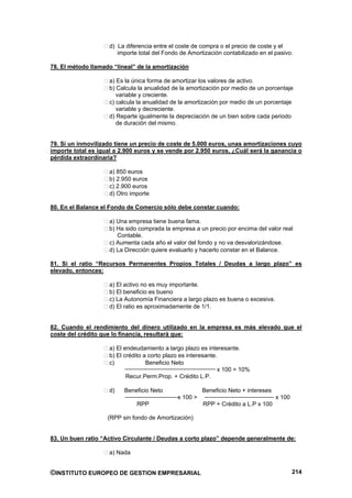 d) La diferencia entre el coste de compra o el precio de coste y el
                       importe total del Fondo de Amortización contabilizado en el pasivo.

78. El método llamado “lineal” de la amortización

                    a) Es la única forma de amortizar los valores de activo.
                    b) Calcula la anualidad de la amortización por medio de un porcentaje
                       variable y creciente.
                    c) calcula la anualidad de la amortización por medio de un porcentaje
                       variable y decreciente.
                    d) Reparte igualmente la depreciación de un bien sobre cada periodo
                       de duración del mismo.


79. Si un inmovilizado tiene un precio de coste de 5.000 euros, unas amortizaciones cuyo
importe total es igual a 2.900 euros y se vende por 2.950 euros, ¿Cuál será la ganancia o
pérdida extraordinaria?

                    a) 850 euros
                    b) 2.950 euros
                    c) 2.900 euros
                    d) Otro importe

80. En el Balance el Fondo de Comercio sólo debe constar cuando:

                    a) Una empresa tiene buena fama.
                    b) Ha sido comprada la empresa a un precio por encima del valor real
                       Contable.
                    c) Aumenta cada año el valor del fondo y no va desvalorizándose.
                    d) La Dirección quiere evaluarlo y hacerlo constar en el Balance.

81. Si el ratio “Recursos Permanentes Propios Totales / Deudas a largo plazo” es
elevado, entonces:

                    a) El activo no es muy importante.
                    b) El beneficio es bueno
                    c) La Autonomía Financiera a largo plazo es buena o excesiva.
                    d) El ratio es aproximadamente de 1/1.


82. Cuando el rendimiento del dinero utilizado en la empresa es más elevado que el
coste del crédito que lo financia, resultará que:

                    a) El endeudamiento a largo plazo es interesante.
                    b) El crédito a corto plazo es interesante.
                    c)             Beneficio Neto
                                                               x 100 = 10%
                           Recur.Perm.Prop. + Crédito L.P.

                    d)    Beneficio Neto                Beneficio Neto + intereses
                                              x 100 >                                x 100
                              RPP                       RPP + Crédito a L.P x 100

                    (RPP sin fondo de Amortización)


83. Un buen ratio “Activo Circulante / Deudas a corto plazo” depende generalmente de:

                    a) Nada


©INSTITUTO EUROPEO DE GESTION EMPRESARIAL                                                    214
 